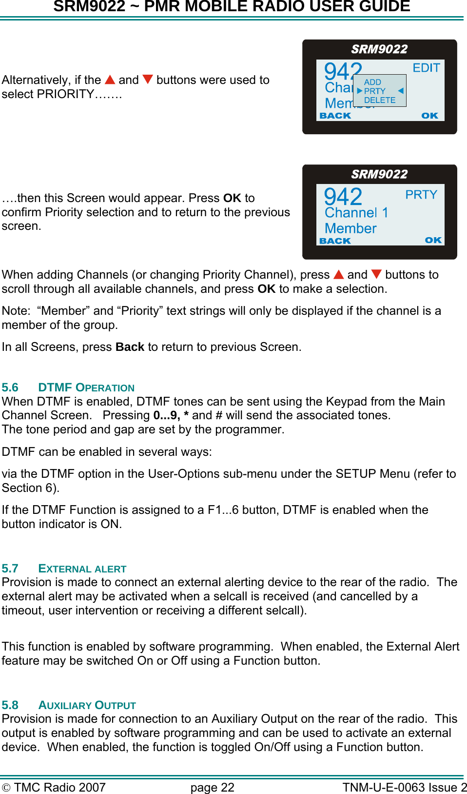 SRM9022 ~ PMR MOBILE RADIO USER GUIDE &copy; TMC Radio 2007  page 22   TNM-U-E-0063 Issue 2 Alternatively, if the   and   buttons were used to select PRIORITY&hellip;&hellip;.  &hellip;.then this Screen would appear. Press OK to confirm Priority selection and to return to the previous screen. When adding Channels (or changing Priority Channel), press   and   buttons to scroll through all available channels, and press OK to make a selection. Note:  &ldquo;Member&rdquo; and &ldquo;Priority&rdquo; text strings will only be displayed if the channel is a member of the group. In all Screens, press Back to return to previous Screen.  5.6 DTMF OPERATION When DTMF is enabled, DTMF tones can be sent using the Keypad from the Main Channel Screen.   Pressing 0...9, * and # will send the associated tones. The tone period and gap are set by the programmer. DTMF can be enabled in several ways: via the DTMF option in the User-Options sub-menu under the SETUP Menu (refer to Section 6). If the DTMF Function is assigned to a F1...6 button, DTMF is enabled when the button indicator is ON.  5.7 EXTERNAL ALERT Provision is made to connect an external alerting device to the rear of the radio.  The external alert may be activated when a selcall is received (and cancelled by a timeout, user intervention or receiving a different selcall).  This function is enabled by software programming.  When enabled, the External Alert feature may be switched On or Off using a Function button.  5.8 AUXILIARY OUTPUT Provision is made for connection to an Auxiliary Output on the rear of the radio.  This output is enabled by software programming and can be used to activate an external device.  When enabled, the function is toggled On/Off using a Function button. 