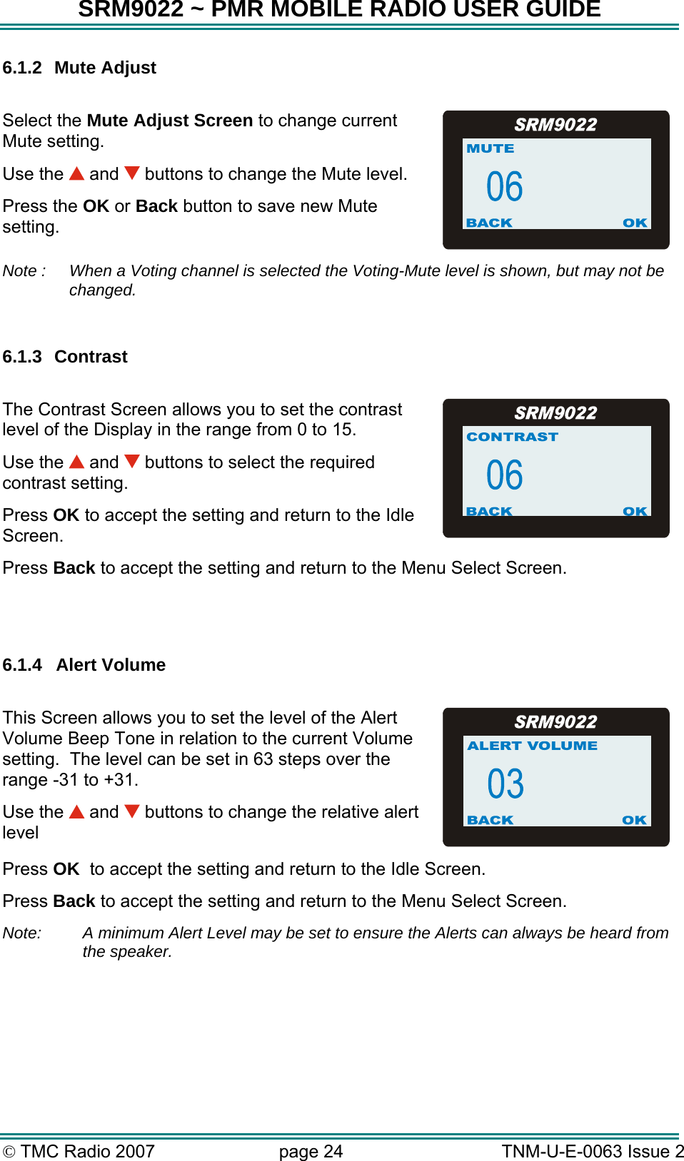SRM9022 ~ PMR MOBILE RADIO USER GUIDE &copy; TMC Radio 2007  page 24   TNM-U-E-0063 Issue 2 6.1.2 Mute Adjust  Select the Mute Adjust Screen to change current Mute setting. Use the   and   buttons to change the Mute level. Press the OK or Back button to save new Mute setting.  Note :   When a Voting channel is selected the Voting-Mute level is shown, but may not be changed.   6.1.3 Contrast  The Contrast Screen allows you to set the contrast level of the Display in the range from 0 to 15.  Use the   and   buttons to select the required contrast setting. Press OK to accept the setting and return to the Idle Screen. Press Back to accept the setting and return to the Menu Select Screen.   6.1.4 Alert Volume  This Screen allows you to set the level of the Alert Volume Beep Tone in relation to the current Volume setting.  The level can be set in 63 steps over the range -31 to +31. Use the   and   buttons to change the relative alert level Press OK  to accept the setting and return to the Idle Screen. Press Back to accept the setting and return to the Menu Select Screen. Note:  A minimum Alert Level may be set to ensure the Alerts can always be heard from the speaker. 