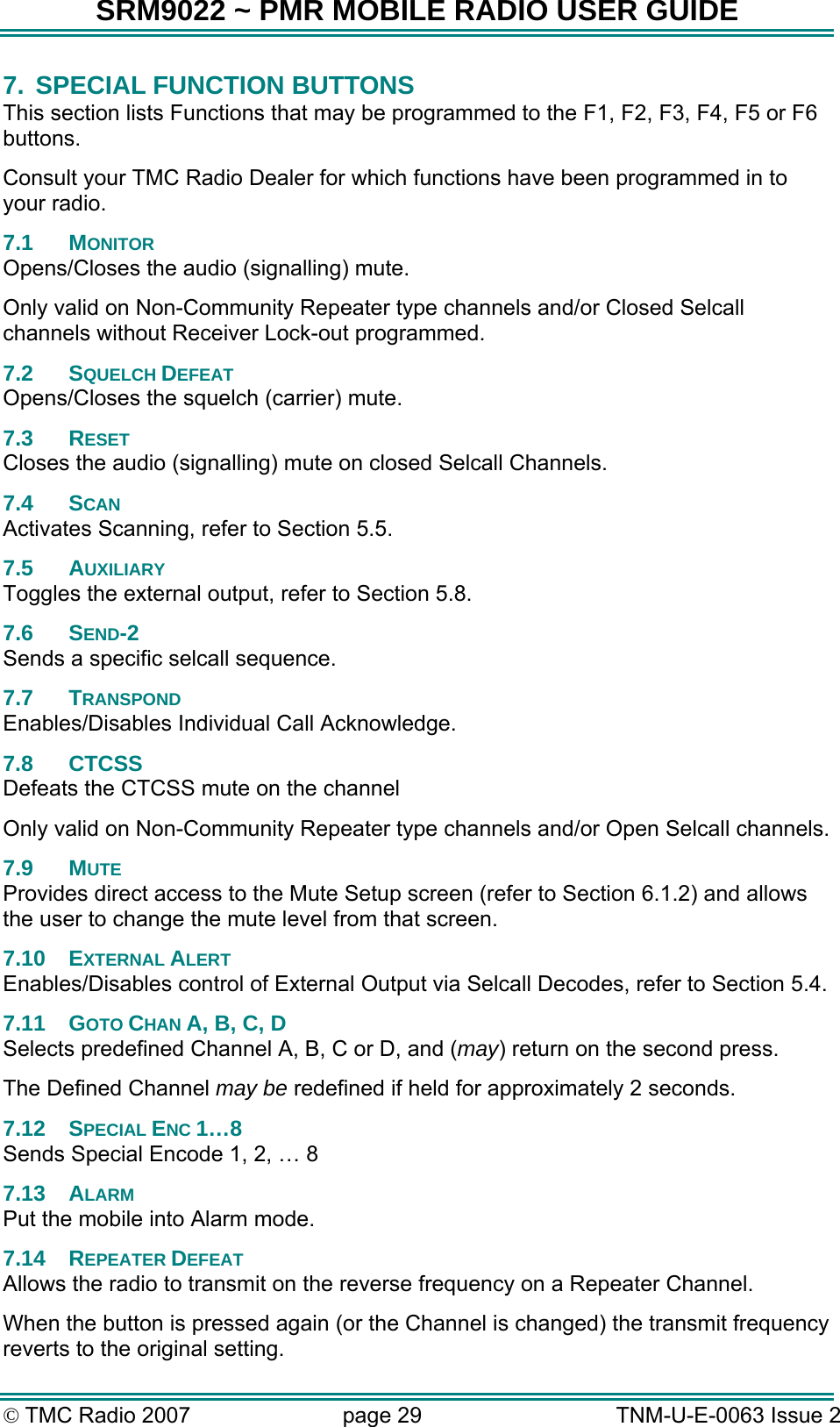 SRM9022 ~ PMR MOBILE RADIO USER GUIDE &copy; TMC Radio 2007  page 29   TNM-U-E-0063 Issue 2 7.  SPECIAL FUNCTION BUTTONS This section lists Functions that may be programmed to the F1, F2, F3, F4, F5 or F6 buttons. Consult your TMC Radio Dealer for which functions have been programmed in to your radio. 7.1 MONITOR Opens/Closes the audio (signalling) mute. Only valid on Non-Community Repeater type channels and/or Closed Selcall channels without Receiver Lock-out programmed. 7.2 SQUELCH DEFEAT Opens/Closes the squelch (carrier) mute. 7.3 RESET  Closes the audio (signalling) mute on closed Selcall Channels. 7.4 SCAN Activates Scanning, refer to Section 5.5. 7.5 AUXILIARY Toggles the external output, refer to Section 5.8. 7.6 SEND-2 Sends a specific selcall sequence. 7.7 TRANSPOND Enables/Disables Individual Call Acknowledge. 7.8 CTCSS Defeats the CTCSS mute on the channel Only valid on Non-Community Repeater type channels and/or Open Selcall channels. 7.9 MUTE Provides direct access to the Mute Setup screen (refer to Section 6.1.2) and allows the user to change the mute level from that screen. 7.10 EXTERNAL ALERT Enables/Disables control of External Output via Selcall Decodes, refer to Section 5.4. 7.11 GOTO CHAN A, B, C, D Selects predefined Channel A, B, C or D, and (may) return on the second press. The Defined Channel may be redefined if held for approximately 2 seconds. 7.12 SPECIAL ENC 1&hellip;8 Sends Special Encode 1, 2, &hellip; 8 7.13 ALARM Put the mobile into Alarm mode. 7.14 REPEATER DEFEAT Allows the radio to transmit on the reverse frequency on a Repeater Channel. When the button is pressed again (or the Channel is changed) the transmit frequency reverts to the original setting. 