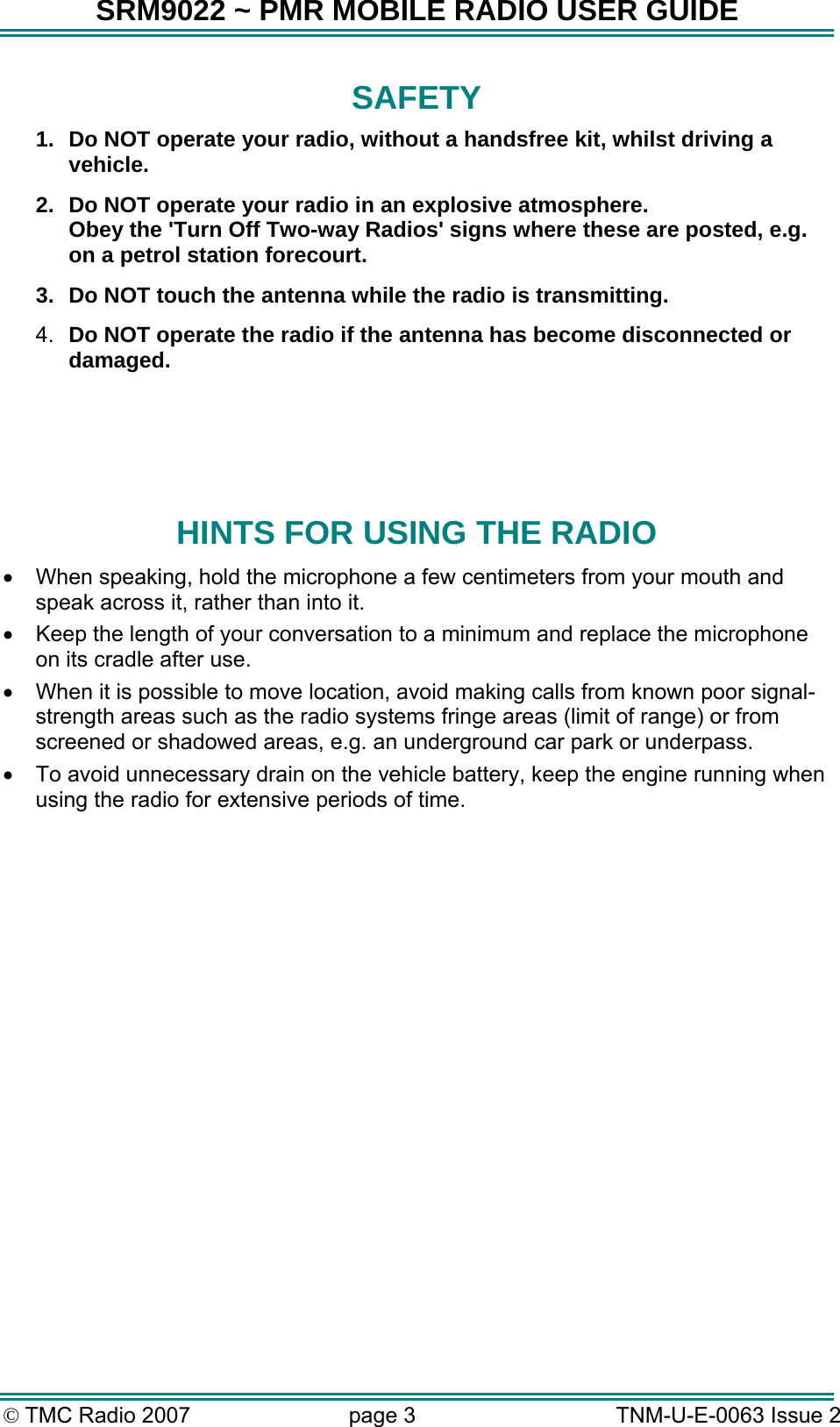 SRM9022 ~ PMR MOBILE RADIO USER GUIDE &copy; TMC Radio 2007  page 3   TNM-U-E-0063 Issue 2 SAFETY 1.  Do NOT operate your radio, without a handsfree kit, whilst driving a vehicle. 2.  Do NOT operate your radio in an explosive atmosphere. Obey the 'Turn Off Two-way Radios' signs where these are posted, e.g. on a petrol station forecourt. 3.  Do NOT touch the antenna while the radio is transmitting. 4.  Do NOT operate the radio if the antenna has become disconnected or damaged.    HINTS FOR USING THE RADIO &bull;  When speaking, hold the microphone a few centimeters from your mouth and speak across it, rather than into it. &bull;  Keep the length of your conversation to a minimum and replace the microphone on its cradle after use. &bull;  When it is possible to move location, avoid making calls from known poor signal-strength areas such as the radio systems fringe areas (limit of range) or from screened or shadowed areas, e.g. an underground car park or underpass. &bull;  To avoid unnecessary drain on the vehicle battery, keep the engine running when using the radio for extensive periods of time.  