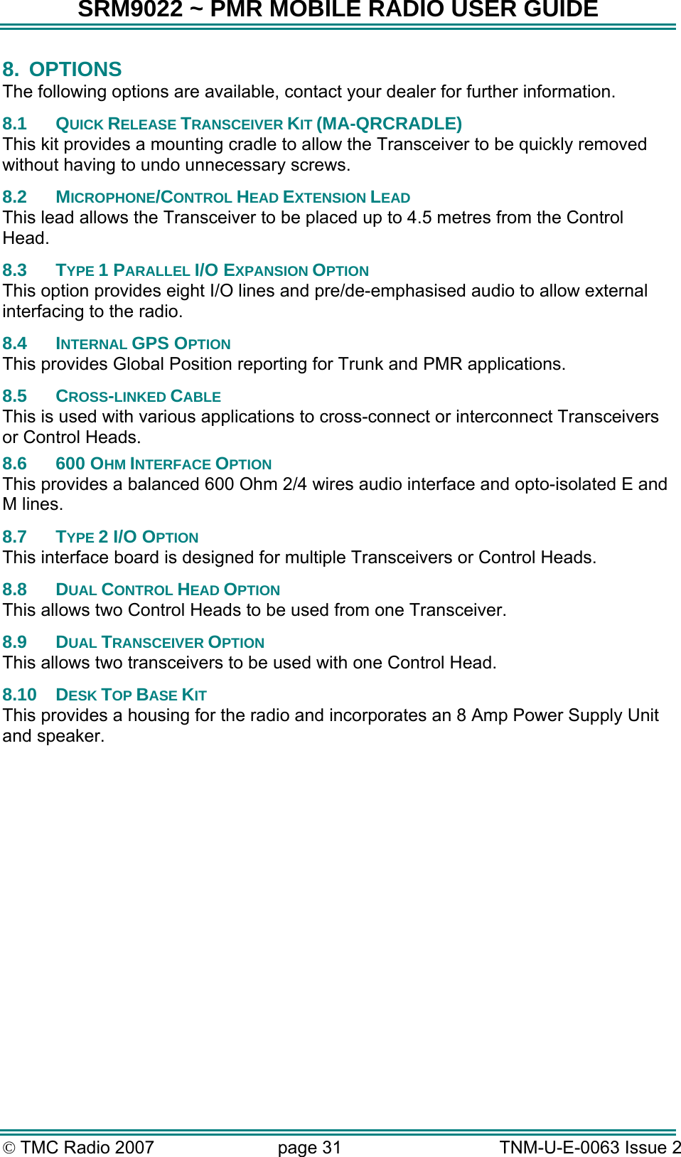 SRM9022 ~ PMR MOBILE RADIO USER GUIDE &copy; TMC Radio 2007  page 31   TNM-U-E-0063 Issue 2 8. OPTIONS The following options are available, contact your dealer for further information. 8.1 QUICK RELEASE TRANSCEIVER KIT (MA-QRCRADLE) This kit provides a mounting cradle to allow the Transceiver to be quickly removed without having to undo unnecessary screws. 8.2 MICROPHONE/CONTROL HEAD EXTENSION LEAD This lead allows the Transceiver to be placed up to 4.5 metres from the Control Head. 8.3 TYPE 1 PARALLEL I/O EXPANSION OPTION This option provides eight I/O lines and pre/de-emphasised audio to allow external interfacing to the radio.  8.4 INTERNAL GPS OPTION This provides Global Position reporting for Trunk and PMR applications.  8.5 CROSS-LINKED CABLE This is used with various applications to cross-connect or interconnect Transceivers or Control Heads.  8.6 600 OHM INTERFACE OPTION This provides a balanced 600 Ohm 2/4 wires audio interface and opto-isolated E and M lines.  8.7 TYPE 2 I/O OPTION This interface board is designed for multiple Transceivers or Control Heads.  8.8 DUAL CONTROL HEAD OPTION This allows two Control Heads to be used from one Transceiver.  8.9 DUAL TRANSCEIVER OPTION This allows two transceivers to be used with one Control Head.  8.10 DESK TOP BASE KIT This provides a housing for the radio and incorporates an 8 Amp Power Supply Unit and speaker. 