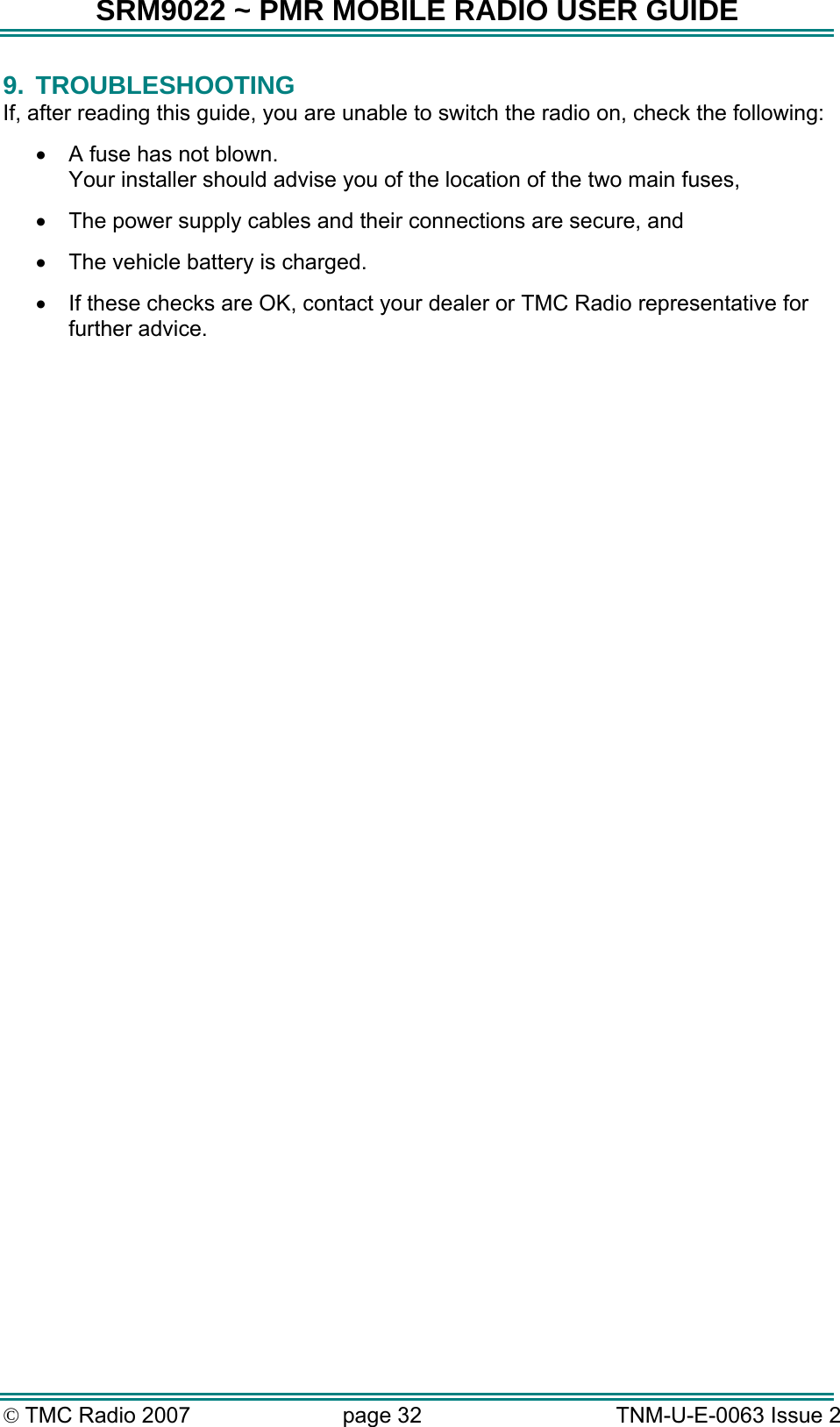 SRM9022 ~ PMR MOBILE RADIO USER GUIDE &copy; TMC Radio 2007  page 32   TNM-U-E-0063 Issue 2 9. TROUBLESHOOTING If, after reading this guide, you are unable to switch the radio on, check the following: &bull;  A fuse has not blown. Your installer should advise you of the location of the two main fuses, &bull;  The power supply cables and their connections are secure, and &bull;  The vehicle battery is charged. &bull;  If these checks are OK, contact your dealer or TMC Radio representative for further advice.    