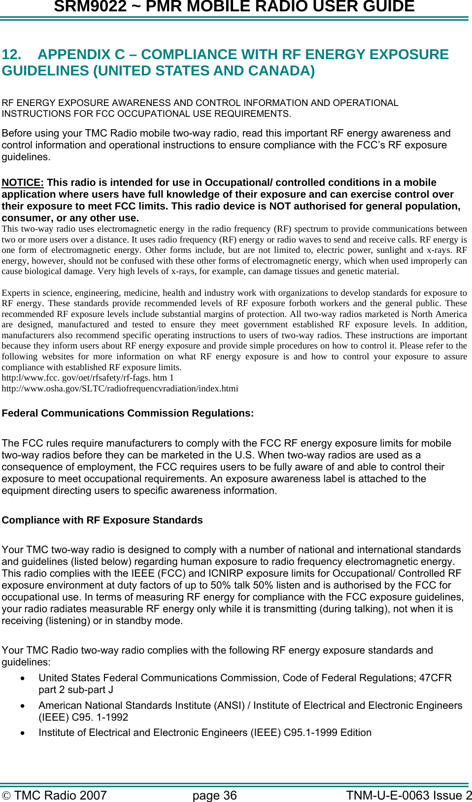 SRM9022 ~ PMR MOBILE RADIO USER GUIDE &copy; TMC Radio 2007  page 36   TNM-U-E-0063 Issue 2 12.  APPENDIX C &ndash; COMPLIANCE WITH RF ENERGY EXPOSURE GUIDELINES (UNITED STATES AND CANADA)  RF ENERGY EXPOSURE AWARENESS AND CONTROL INFORMATION AND OPERATIONAL INSTRUCTIONS FOR FCC OCCUPATIONAL USE REQUIREMENTS. Before using your TMC Radio mobile two-way radio, read this important RF energy awareness and control information and operational instructions to ensure compliance with the FCC&rsquo;s RF exposure guidelines.  NOTICE: This radio is intended for use in Occupational/ controlled conditions in a mobile application where users have full knowledge of their exposure and can exercise control over their exposure to meet FCC limits. This radio device is NOT authorised for general population, consumer, or any other use. This two-way radio uses electromagnetic energy in the radio frequency (RF) spectrum to provide communications between two or more users over a distance. It uses radio frequency (RF) energy or radio waves to send and receive calls. RF energy is one form of electromagnetic energy. Other forms include, but are not limited to, electric power, sunlight and x-rays. RF energy, however, should not be confused with these other forms of electromagnetic energy, which when used improperly can cause biological damage. Very high levels of x-rays, for example, can damage tissues and genetic material.  Experts in science, engineering, medicine, health and industry work with organizations to develop standards for exposure to RF energy. These standards provide recommended levels of RF exposure forboth workers and the general public. These recommended RF exposure levels include substantial margins of protection. All two-way radios marketed is North America are designed, manufactured and tested to ensure they meet government established RF exposure levels. In addition, manufacturers also recommend specific operating instructions to users of two-way radios. These instructions are important because they inform users about RF energy exposure and provide simple procedures on how to control it. Please refer to the following websites for more information on what RF energy exposure is and how to control your exposure to assure compliance with established RF exposure limits. http:l/www.fcc. gov/oet/rfsafety/rf-fags. htm 1  http://www.osha.gov/SLTC/radiofrequencvradiation/index.htmi  Federal Communications Commission Regulations:  The FCC rules require manufacturers to comply with the FCC RF energy exposure limits for mobile two-way radios before they can be marketed in the U.S. When two-way radios are used as a consequence of employment, the FCC requires users to be fully aware of and able to control their exposure to meet occupational requirements. An exposure awareness label is attached to the equipment directing users to specific awareness information.  Compliance with RF Exposure Standards  Your TMC two-way radio is designed to comply with a number of national and international standards and guidelines (listed below) regarding human exposure to radio frequency electromagnetic energy. This radio complies with the IEEE (FCC) and ICNIRP exposure limits for Occupational/ Controlled RF exposure environment at duty factors of up to 50% talk 50% listen and is authorised by the FCC for occupational use. In terms of measuring RF energy for compliance with the FCC exposure guidelines, your radio radiates measurable RF energy only while it is transmitting (during talking), not when it is receiving (listening) or in standby mode.   Your TMC Radio two-way radio complies with the following RF energy exposure standards and guidelines: &bull;  United States Federal Communications Commission, Code of Federal Regulations; 47CFR part 2 sub-part J &bull;  American National Standards Institute (ANSI) / Institute of Electrical and Electronic Engineers (IEEE) C95. 1-1992 &bull;  Institute of Electrical and Electronic Engineers (IEEE) C95.1-1999 Edition 