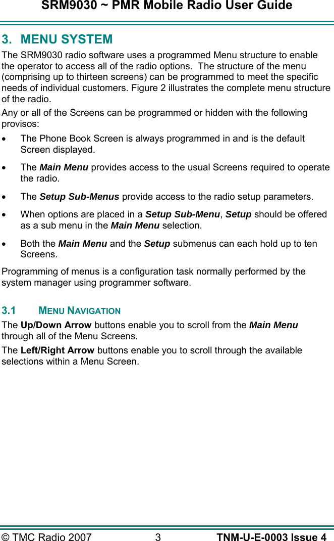 SRM9030 ~ PMR Mobile Radio User Guide &copy; TMC Radio 2007  3   TNM-U-E-0003 Issue 4 3. MENU SYSTEM The SRM9030 radio software uses a programmed Menu structure to enable the operator to access all of the radio options.  The structure of the menu (comprising up to thirteen screens) can be programmed to meet the specific needs of individual customers. Figure 2 illustrates the complete menu structure of the radio. Any or all of the Screens can be programmed or hidden with the following provisos: &bull;  The Phone Book Screen is always programmed in and is the default Screen displayed. &bull;  The Main Menu provides access to the usual Screens required to operate the radio. &bull;  The Setup Sub-Menus provide access to the radio setup parameters. &bull;  When options are placed in a Setup Sub-Menu, Setup should be offered as a sub menu in the Main Menu selection. &bull;  Both the Main Menu and the Setup submenus can each hold up to ten Screens. Programming of menus is a configuration task normally performed by the system manager using programmer software.  3.1 MENU NAVIGATION The Up/Down Arrow buttons enable you to scroll from the Main Menu through all of the Menu Screens. The Left/Right Arrow buttons enable you to scroll through the available selections within a Menu Screen.    