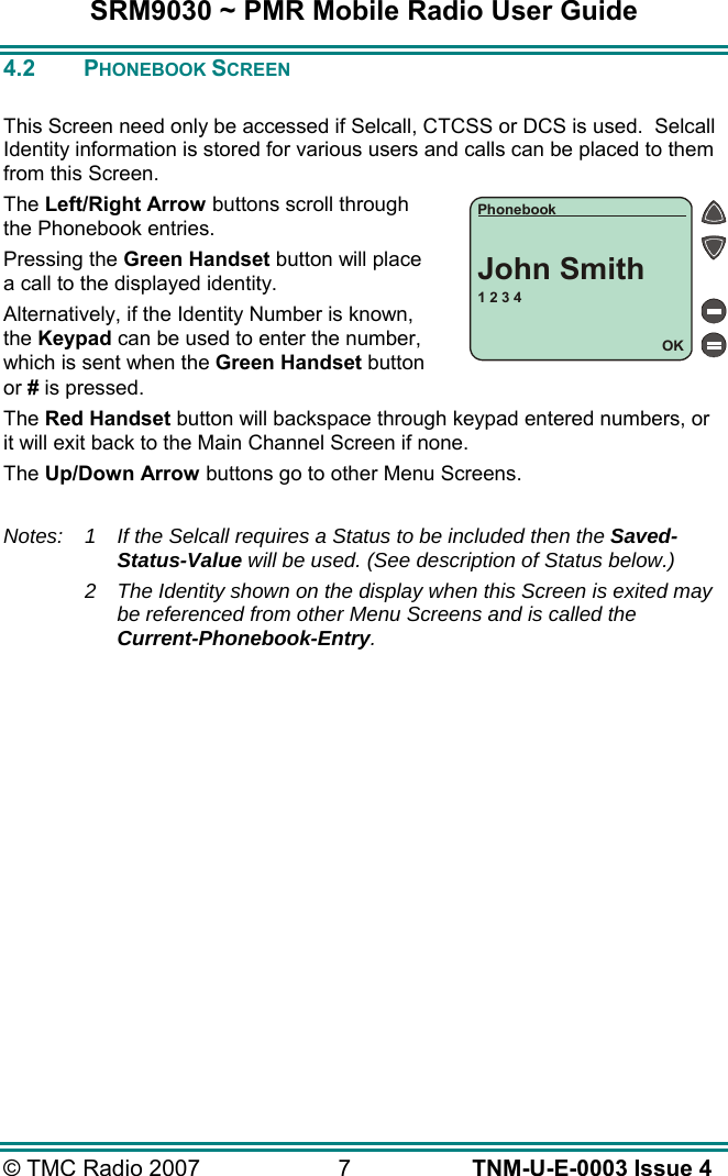 SRM9030 ~ PMR Mobile Radio User Guide &copy; TMC Radio 2007  7   TNM-U-E-0003 Issue 4 4.2 PHONEBOOK SCREEN  This Screen need only be accessed if Selcall, CTCSS or DCS is used.  Selcall Identity information is stored for various users and calls can be placed to them from this Screen. The Left/Right Arrow buttons scroll through the Phonebook entries. Pressing the Green Handset button will place a call to the displayed identity. Alternatively, if the Identity Number is known, the Keypad can be used to enter the number, which is sent when the Green Handset button or # is pressed. The Red Handset button will backspace through keypad entered numbers, or it will exit back to the Main Channel Screen if none. The Up/Down Arrow buttons go to other Menu Screens.  Notes: 1  If the Selcall requires a Status to be included then the Saved-Status-Value will be used. (See description of Status below.) 2  The Identity shown on the display when this Screen is exited may be referenced from other Menu Screens and is called the Current-Phonebook-Entry.   1 2 3 4OKPhonebookJohn Smith