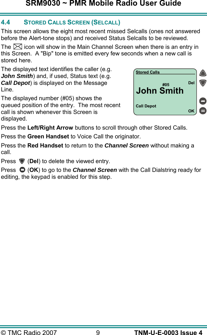 SRM9030 ~ PMR Mobile Radio User Guide &copy; TMC Radio 2007  9   TNM-U-E-0003 Issue 4 4.4 STORED CALLS SCREEN (SELCALL) This screen allows the eight most recent missed Selcalls (ones not answered before the Alert-tone stops) and received Status Selcalls to be reviewed. The    icon will show in the Main Channel Screen when there is an entry in this Screen.  A "Bip" tone is emitted every few seconds when a new call is stored here.   The displayed text identifies the caller (e.g. John Smith) and, if used, Status text (e.g. Call Depot) is displayed on the Message Line. The displayed number (#05) shows the queued position of the entry.  The most recent call is shown whenever this Screen is displayed. Press the Left/Right Arrow buttons to scroll through other Stored Calls. Press the Green Handset to Voice Call the originator. Press the Red Handset to return to the Channel Screen without making a call. Press       (Del) to delete the viewed entry. Press       (OK) to go to the Channel Screen with the Call Dialstring ready for editing, the keypad is enabled for this step. Call Depot#05OKDelStored CallsJohn Smith