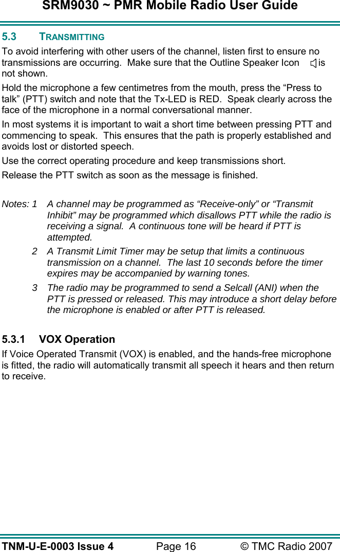 SRM9030 ~ PMR Mobile Radio User Guide TNM-U-E-0003 Issue 4  Page 16  &copy; TMC Radio 2007 5.3 TRANSMITTING To avoid interfering with other users of the channel, listen first to ensure no transmissions are occurring.  Make sure that the Outline Speaker Icon       is not shown. Hold the microphone a few centimetres from the mouth, press the &ldquo;Press to talk&rdquo; (PTT) switch and note that the Tx-LED is RED.  Speak clearly across the face of the microphone in a normal conversational manner. In most systems it is important to wait a short time between pressing PTT and commencing to speak.  This ensures that the path is properly established and avoids lost or distorted speech. Use the correct operating procedure and keep transmissions short.   Release the PTT switch as soon as the message is finished.  Notes: 1  A channel may be programmed as &ldquo;Receive-only&rdquo; or &ldquo;Transmit Inhibit&rdquo; may be programmed which disallows PTT while the radio is receiving a signal.  A continuous tone will be heard if PTT is attempted.  2  A Transmit Limit Timer may be setup that limits a continuous transmission on a channel.  The last 10 seconds before the timer expires may be accompanied by warning tones. 3  The radio may be programmed to send a Selcall (ANI) when the PTT is pressed or released. This may introduce a short delay before the microphone is enabled or after PTT is released.  5.3.1 VOX Operation If Voice Operated Transmit (VOX) is enabled, and the hands-free microphone is fitted, the radio will automatically transmit all speech it hears and then return to receive.  