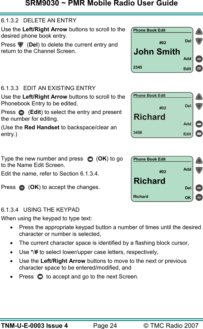 SRM9030 ~ PMR Mobile Radio User Guide TNM-U-E-0003 Issue 4  Page 24  &copy; TMC Radio 2007 6.1.3.2  DELETE AN ENTRY Use the Left/Right Arrow buttons to scroll to the desired phone book entry. Press (Del) to delete the current entry and return to the Channel Screen.     6.1.3.3  EDIT AN EXISTING ENTRY  Use the Left/Right Arrow buttons to scroll to the Phonebook Entry to be edited.  Press (Edit) to select the entry and present the number for editing. (Use the Red Handset to backspace/clear an entry.)   Type the new number and press  (OK) to go to the Name Edit Screen. Edit the name, refer to Section 6.1.3.4.  Press (OK) to accept the changes.   6.1.3.4  USING THE KEYPAD When using the keypad to type text: &bull;  Press the appropriate keypad button a number of times until the desired character or number is selected, &bull;  The current character space is identified by a flashing block cursor, &bull;  Use */# to select lower/upper case letters, respectively, &bull;  Use the Left/Right Arrow buttons to move to the next or previous character space to be entered/modified, and &bull;  Press  to accept and go to the next Screen.  Richard#02 AddOKDelPhone Book EditRichard3456#02AddEditDelPhone Book EditRichard2345#02AddEditDelPhone Book EditJohn Smith