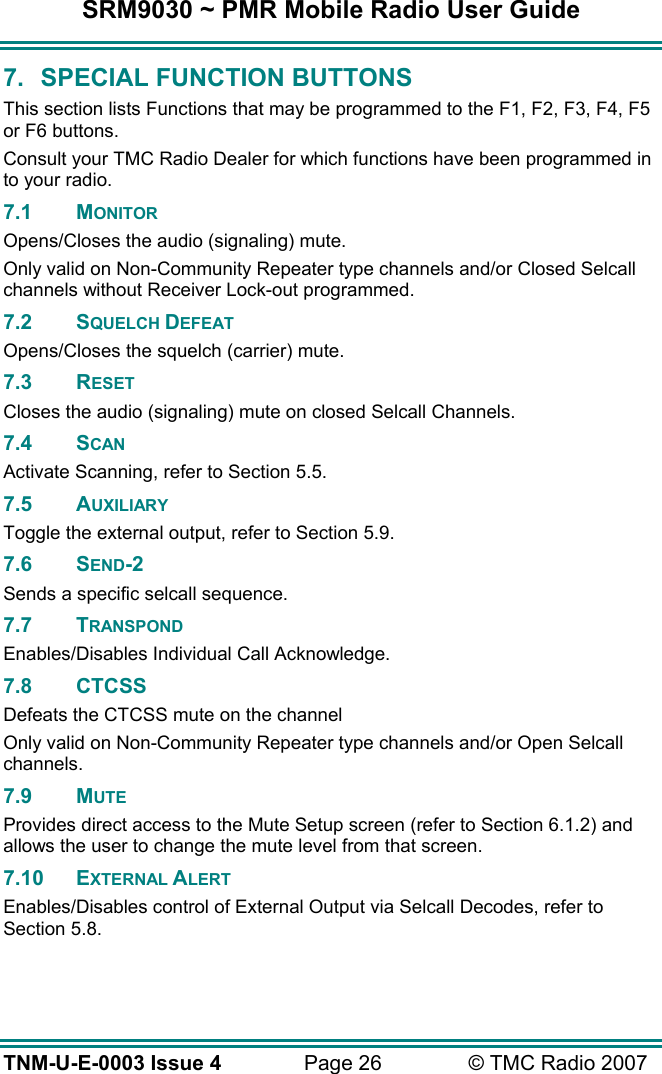 SRM9030 ~ PMR Mobile Radio User Guide TNM-U-E-0003 Issue 4  Page 26  &copy; TMC Radio 2007 7.  SPECIAL FUNCTION BUTTONS This section lists Functions that may be programmed to the F1, F2, F3, F4, F5 or F6 buttons. Consult your TMC Radio Dealer for which functions have been programmed in to your radio. 7.1 MONITOR Opens/Closes the audio (signaling) mute. Only valid on Non-Community Repeater type channels and/or Closed Selcall channels without Receiver Lock-out programmed. 7.2 SQUELCH DEFEAT Opens/Closes the squelch (carrier) mute. 7.3 RESET  Closes the audio (signaling) mute on closed Selcall Channels. 7.4 SCAN Activate Scanning, refer to Section 5.5. 7.5 AUXILIARY Toggle the external output, refer to Section 5.9. 7.6 SEND-2 Sends a specific selcall sequence. 7.7 TRANSPOND Enables/Disables Individual Call Acknowledge. 7.8 CTCSS Defeats the CTCSS mute on the channel Only valid on Non-Community Repeater type channels and/or Open Selcall channels. 7.9 MUTE Provides direct access to the Mute Setup screen (refer to Section 6.1.2) and allows the user to change the mute level from that screen. 7.10 EXTERNAL ALERT Enables/Disables control of External Output via Selcall Decodes, refer to Section 5.8. 