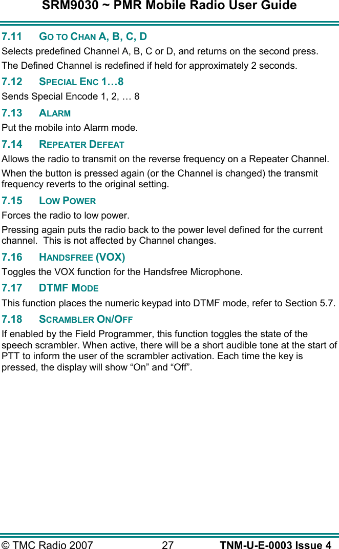 SRM9030 ~ PMR Mobile Radio User Guide &copy; TMC Radio 2007  27   TNM-U-E-0003 Issue 4 7.11 GO TO CHAN A, B, C, D Selects predefined Channel A, B, C or D, and returns on the second press. The Defined Channel is redefined if held for approximately 2 seconds. 7.12 SPECIAL ENC 1&hellip;8 Sends Special Encode 1, 2, &hellip; 8 7.13 ALARM Put the mobile into Alarm mode. 7.14 REPEATER DEFEAT Allows the radio to transmit on the reverse frequency on a Repeater Channel. When the button is pressed again (or the Channel is changed) the transmit frequency reverts to the original setting. 7.15 LOW POWER Forces the radio to low power. Pressing again puts the radio back to the power level defined for the current channel.  This is not affected by Channel changes. 7.16 HANDSFREE (VOX) Toggles the VOX function for the Handsfree Microphone. 7.17 DTMF MODE This function places the numeric keypad into DTMF mode, refer to Section 5.7. 7.18 SCRAMBLER ON/OFF If enabled by the Field Programmer, this function toggles the state of the speech scrambler. When active, there will be a short audible tone at the start of PTT to inform the user of the scrambler activation. Each time the key is pressed, the display will show &ldquo;On&rdquo; and &ldquo;Off&rdquo;. 
