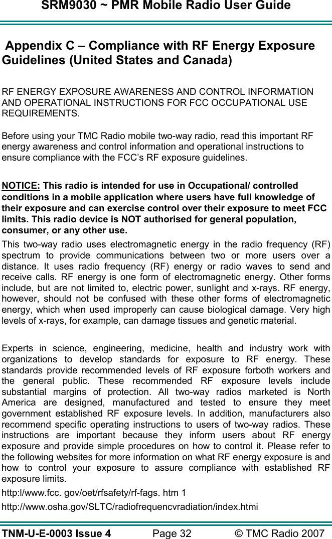 SRM9030 ~ PMR Mobile Radio User Guide TNM-U-E-0003 Issue 4  Page 32  &copy; TMC Radio 2007  Appendix C &ndash; Compliance with RF Energy Exposure Guidelines (United States and Canada)  RF ENERGY EXPOSURE AWARENESS AND CONTROL INFORMATION AND OPERATIONAL INSTRUCTIONS FOR FCC OCCUPATIONAL USE REQUIREMENTS. Before using your TMC Radio mobile two-way radio, read this important RF energy awareness and control information and operational instructions to ensure compliance with the FCC&rsquo;s RF exposure guidelines.  NOTICE: This radio is intended for use in Occupational/ controlled conditions in a mobile application where users have full knowledge of their exposure and can exercise control over their exposure to meet FCC limits. This radio device is NOT authorised for general population, consumer, or any other use. This two-way radio uses electromagnetic energy in the radio frequency (RF) spectrum to provide communications between two or more users over a distance. It uses radio frequency (RF) energy or radio waves to send and receive calls. RF energy is one form of electromagnetic energy. Other forms include, but are not limited to, electric power, sunlight and x-rays. RF energy, however, should not be confused with these other forms of electromagnetic energy, which when used improperly can cause biological damage. Very high levels of x-rays, for example, can damage tissues and genetic material.  Experts in science, engineering, medicine, health and industry work with organizations to develop standards for exposure to RF energy. These standards provide recommended levels of RF exposure forboth workers and the general public. These recommended RF exposure levels include substantial margins of protection. All two-way radios marketed is North America are designed, manufactured and tested to ensure they meet government established RF exposure levels. In addition, manufacturers also recommend specific operating instructions to users of two-way radios. These instructions are important because they inform users about RF energy exposure and provide simple procedures on how to control it. Please refer to the following websites for more information on what RF energy exposure is and how to control your exposure to assure compliance with established RF exposure limits. http:l/www.fcc. gov/oet/rfsafety/rf-fags. htm 1  http://www.osha.gov/SLTC/radiofrequencvradiation/index.htmi 