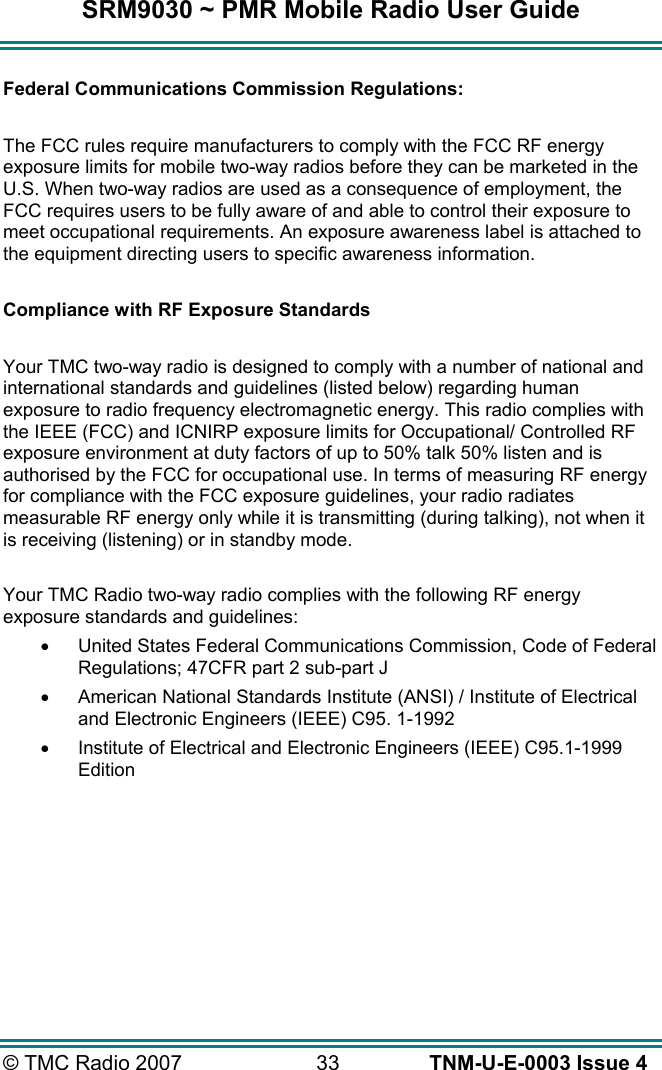 SRM9030 ~ PMR Mobile Radio User Guide &copy; TMC Radio 2007  33   TNM-U-E-0003 Issue 4  Federal Communications Commission Regulations:  The FCC rules require manufacturers to comply with the FCC RF energy exposure limits for mobile two-way radios before they can be marketed in the U.S. When two-way radios are used as a consequence of employment, the FCC requires users to be fully aware of and able to control their exposure to meet occupational requirements. An exposure awareness label is attached to the equipment directing users to specific awareness information.  Compliance with RF Exposure Standards  Your TMC two-way radio is designed to comply with a number of national and international standards and guidelines (listed below) regarding human exposure to radio frequency electromagnetic energy. This radio complies with the IEEE (FCC) and ICNIRP exposure limits for Occupational/ Controlled RF exposure environment at duty factors of up to 50% talk 50% listen and is authorised by the FCC for occupational use. In terms of measuring RF energy for compliance with the FCC exposure guidelines, your radio radiates measurable RF energy only while it is transmitting (during talking), not when it is receiving (listening) or in standby mode.   Your TMC Radio two-way radio complies with the following RF energy exposure standards and guidelines: &bull;  United States Federal Communications Commission, Code of Federal Regulations; 47CFR part 2 sub-part J &bull;  American National Standards Institute (ANSI) / Institute of Electrical and Electronic Engineers (IEEE) C95. 1-1992 &bull;  Institute of Electrical and Electronic Engineers (IEEE) C95.1-1999 Edition 