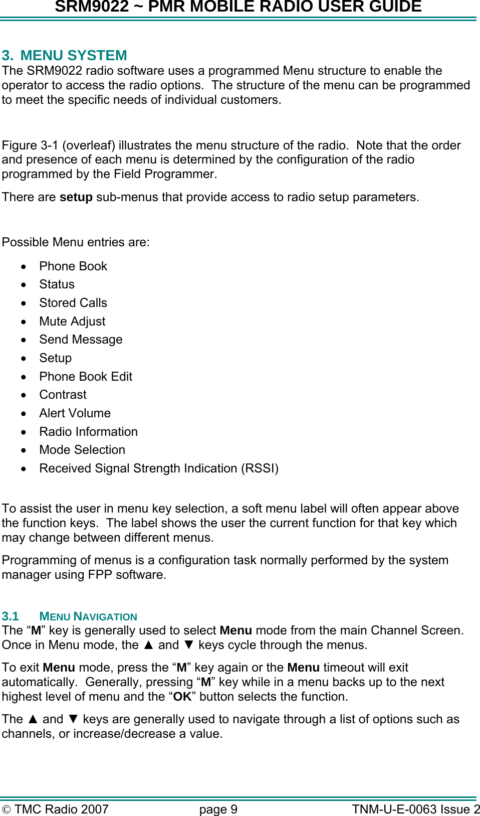 SRM9022 ~ PMR MOBILE RADIO USER GUIDE &copy; TMC Radio 2007  page 9   TNM-U-E-0063 Issue 2 3. MENU SYSTEM The SRM9022 radio software uses a programmed Menu structure to enable the operator to access the radio options.  The structure of the menu can be programmed to meet the specific needs of individual customers.   Figure 3-1 (overleaf) illustrates the menu structure of the radio.  Note that the order and presence of each menu is determined by the configuration of the radio programmed by the Field Programmer. There are setup sub-menus that provide access to radio setup parameters.   Possible Menu entries are: &bull;  Phone Book &bull;  Status &bull;  Stored Calls &bull;  Mute Adjust  &bull;  Send Message &bull;  Setup &bull;  Phone Book Edit &bull;  Contrast &bull;  Alert Volume &bull;  Radio Information &bull;  Mode Selection &bull;  Received Signal Strength Indication (RSSI)  To assist the user in menu key selection, a soft menu label will often appear above the function keys.  The label shows the user the current function for that key which may change between different menus. Programming of menus is a configuration task normally performed by the system manager using FPP software.  3.1 MENU NAVIGATION The &ldquo;M&rdquo; key is generally used to select Menu mode from the main Channel Screen.  Once in Menu mode, the ▲ and ▼ keys cycle through the menus.  To exit Menu mode, press the &ldquo;M&rdquo; key again or the Menu timeout will exit automatically.  Generally, pressing &ldquo;M&rdquo; key while in a menu backs up to the next highest level of menu and the &ldquo;OK&rdquo; button selects the function. The ▲ and ▼ keys are generally used to navigate through a list of options such as channels, or increase/decrease a value. 