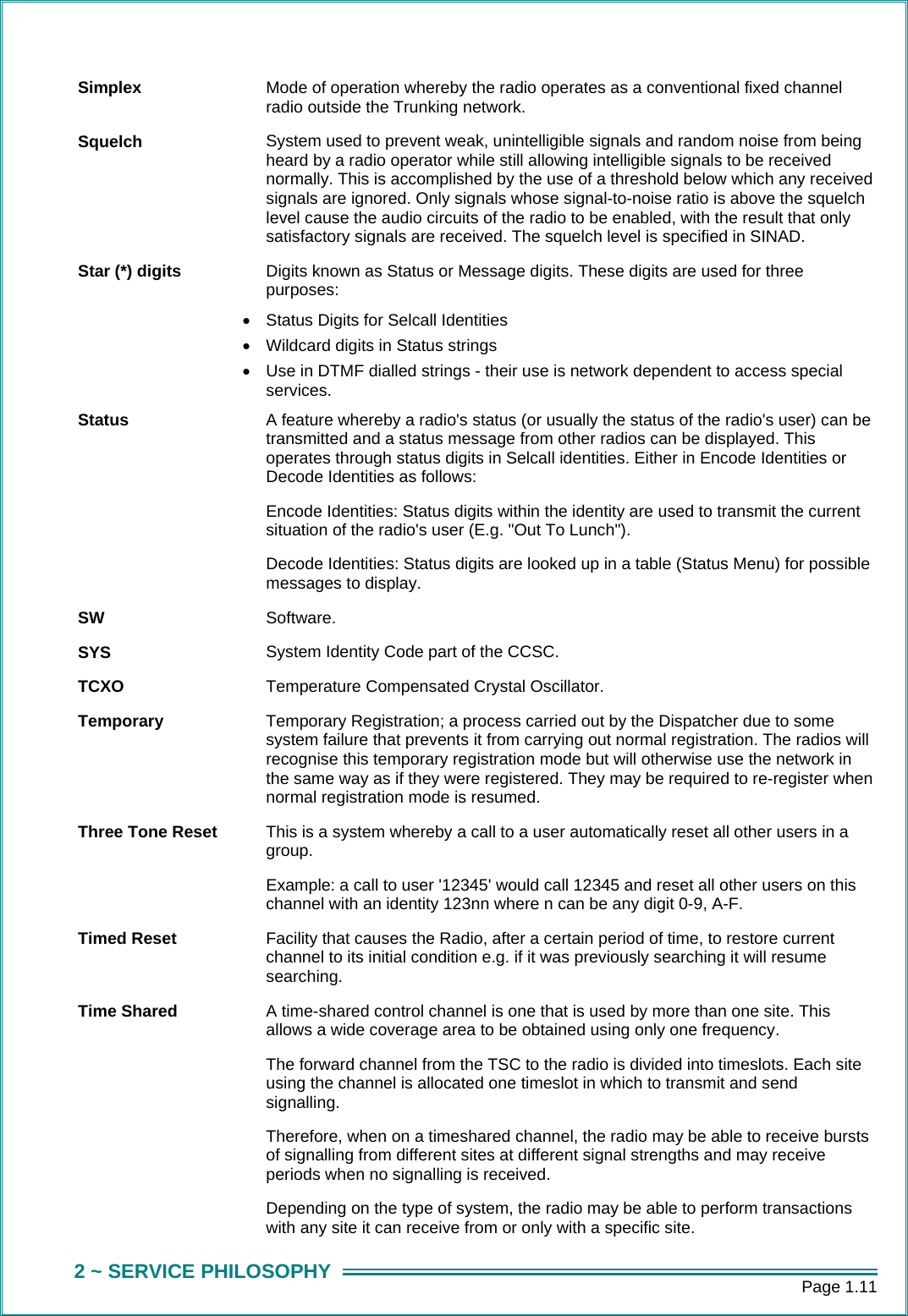      Page 1.11 2 ~ SERVICE PHILOSOPHY Simplex  Mode of operation whereby the radio operates as a conventional fixed channel radio outside the Trunking network. Squelch  System used to prevent weak, unintelligible signals and random noise from being heard by a radio operator while still allowing intelligible signals to be received normally. This is accomplished by the use of a threshold below which any received signals are ignored. Only signals whose signal-to-noise ratio is above the squelch level cause the audio circuits of the radio to be enabled, with the result that only satisfactory signals are received. The squelch level is specified in SINAD. Star (*) digits  Digits known as Status or Message digits. These digits are used for three purposes:  &bull;  Status Digits for Selcall Identities &bull;  Wildcard digits in Status strings &bull;  Use in DTMF dialled strings - their use is network dependent to access special services. Status  A feature whereby a radio's status (or usually the status of the radio's user) can be transmitted and a status message from other radios can be displayed. This operates through status digits in Selcall identities. Either in Encode Identities or Decode Identities as follows: Encode Identities: Status digits within the identity are used to transmit the current situation of the radio's user (E.g. "Out To Lunch"). Decode Identities: Status digits are looked up in a table (Status Menu) for possible messages to display. SW  Software. SYS  System Identity Code part of the CCSC. TCXO  Temperature Compensated Crystal Oscillator. Temporary  Temporary Registration; a process carried out by the Dispatcher due to some system failure that prevents it from carrying out normal registration. The radios will recognise this temporary registration mode but will otherwise use the network in the same way as if they were registered. They may be required to re-register when normal registration mode is resumed. Three Tone Reset  This is a system whereby a call to a user automatically reset all other users in a group. Example: a call to user '12345' would call 12345 and reset all other users on this channel with an identity 123nn where n can be any digit 0-9, A-F. Timed Reset  Facility that causes the Radio, after a certain period of time, to restore current channel to its initial condition e.g. if it was previously searching it will resume searching. Time Shared  A time-shared control channel is one that is used by more than one site. This allows a wide coverage area to be obtained using only one frequency.   The forward channel from the TSC to the radio is divided into timeslots. Each site using the channel is allocated one timeslot in which to transmit and send signalling.  Therefore, when on a timeshared channel, the radio may be able to receive bursts of signalling from different sites at different signal strengths and may receive periods when no signalling is received.  Depending on the type of system, the radio may be able to perform transactions with any site it can receive from or only with a specific site. 