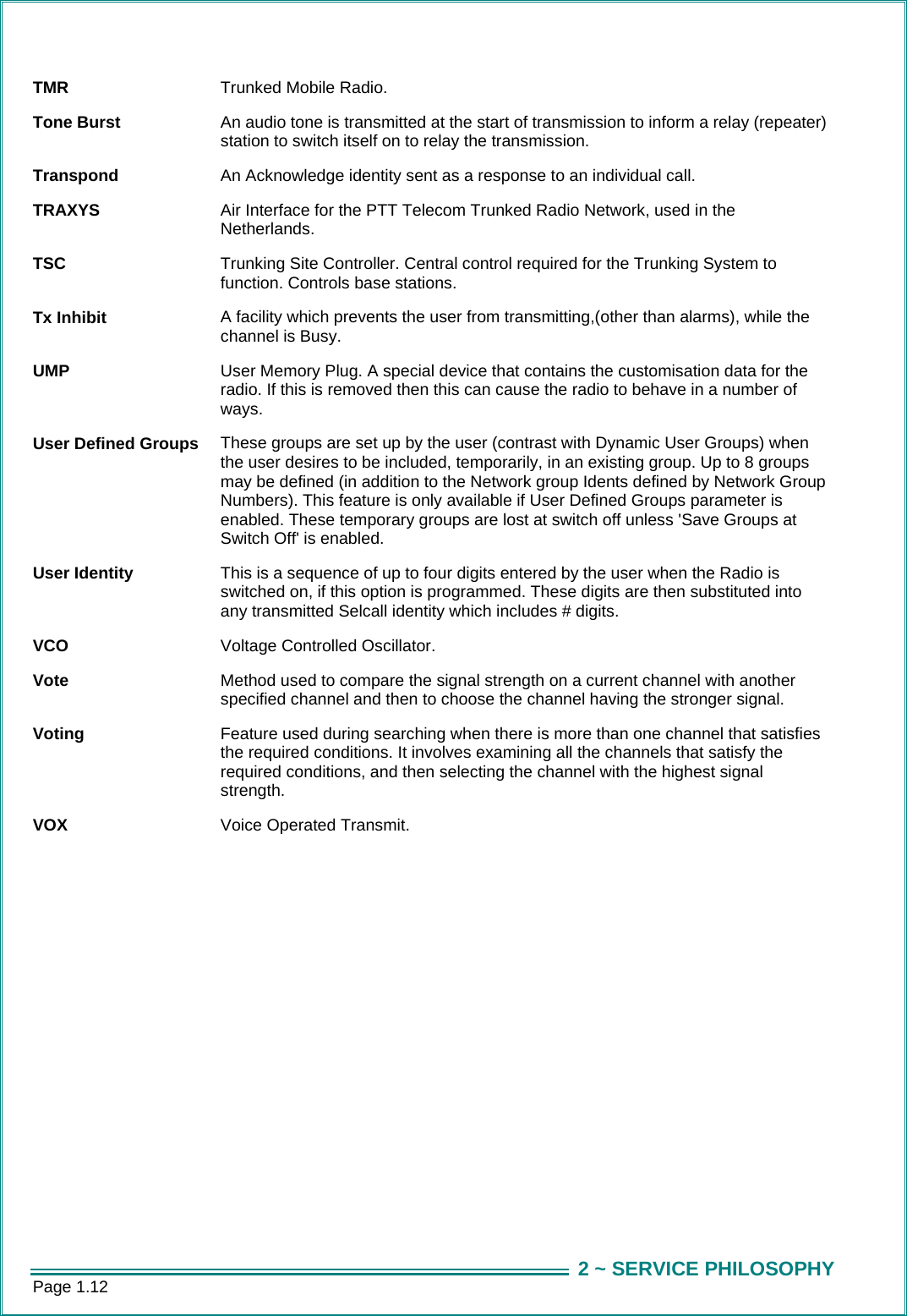 Page 1.12  2 ~ SERVICE PHILOSOPHYTMR  Trunked Mobile Radio. Tone Burst  An audio tone is transmitted at the start of transmission to inform a relay (repeater) station to switch itself on to relay the transmission. Transpond  An Acknowledge identity sent as a response to an individual call. TRAXYS  Air Interface for the PTT Telecom Trunked Radio Network, used in the Netherlands. TSC  Trunking Site Controller. Central control required for the Trunking System to function. Controls base stations. Tx Inhibit  A facility which prevents the user from transmitting,(other than alarms), while the channel is Busy. UMP  User Memory Plug. A special device that contains the customisation data for the radio. If this is removed then this can cause the radio to behave in a number of ways. User Defined Groups  These groups are set up by the user (contrast with Dynamic User Groups) when the user desires to be included, temporarily, in an existing group. Up to 8 groups may be defined (in addition to the Network group Idents defined by Network Group Numbers). This feature is only available if User Defined Groups parameter is enabled. These temporary groups are lost at switch off unless 'Save Groups at Switch Off' is enabled. User Identity  This is a sequence of up to four digits entered by the user when the Radio is switched on, if this option is programmed. These digits are then substituted into any transmitted Selcall identity which includes # digits. VCO  Voltage Controlled Oscillator. Vote  Method used to compare the signal strength on a current channel with another specified channel and then to choose the channel having the stronger signal. Voting  Feature used during searching when there is more than one channel that satisfies the required conditions. It involves examining all the channels that satisfy the required conditions, and then selecting the channel with the highest signal strength. VOX  Voice Operated Transmit.  