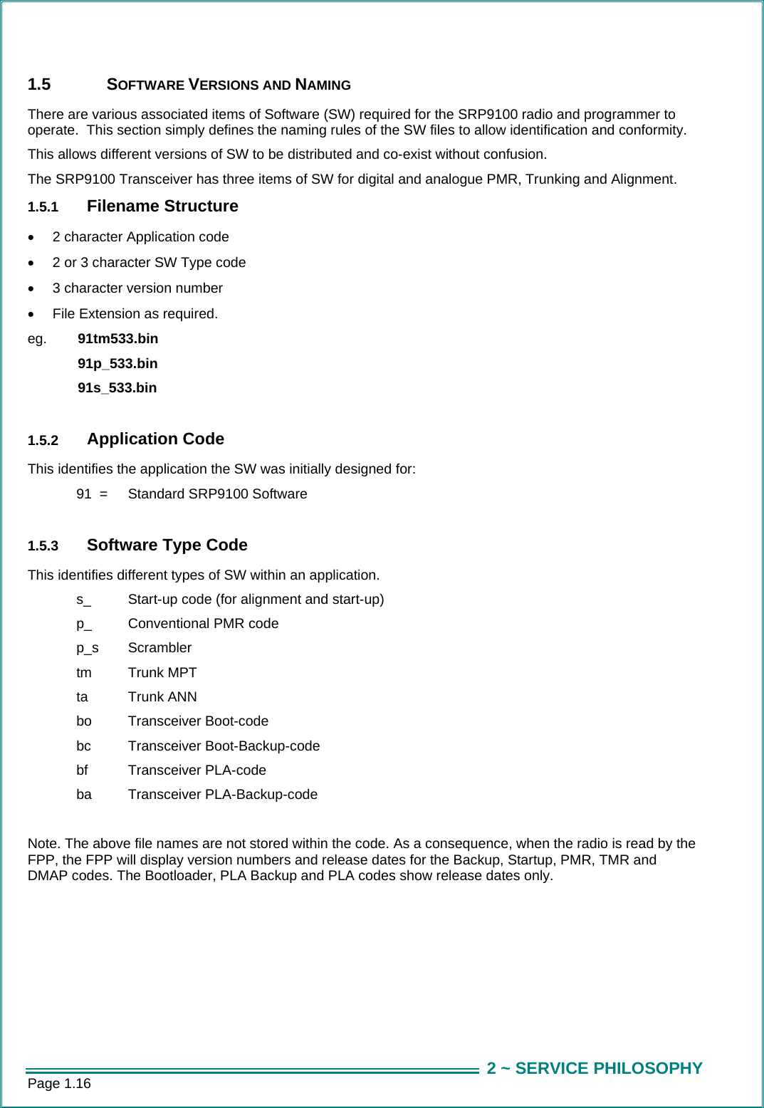Page 1.16  2 ~ SERVICE PHILOSOPHY1.5 SOFTWARE VERSIONS AND NAMING There are various associated items of Software (SW) required for the SRP9100 radio and programmer to operate.  This section simply defines the naming rules of the SW files to allow identification and conformity.   This allows different versions of SW to be distributed and co-exist without confusion. The SRP9100 Transceiver has three items of SW for digital and analogue PMR, Trunking and Alignment.    1.5.1  Filename Structure &bull;  2 character Application code &bull;  2 or 3 character SW Type code &bull;  3 character version number &bull;  File Extension as required. eg.  91tm533.bin   91p_533.bin   91s_533.bin    1.5.2  Application Code This identifies the application the SW was initially designed for:   91  =   Standard SRP9100 Software  1.5.3  Software Type Code This identifies different types of SW within an application.   s_   Start-up code (for alignment and start-up)   p_   Conventional PMR code  p_s  Scrambler   tm   Trunk MPT   ta  Trunk ANN   bo   Transceiver Boot-code  bc  Transceiver Boot-Backup-code   bf   Transceiver PLA-code   ba   Transceiver PLA-Backup-code  Note. The above file names are not stored within the code. As a consequence, when the radio is read by the FPP, the FPP will display version numbers and release dates for the Backup, Startup, PMR, TMR and DMAP codes. The Bootloader, PLA Backup and PLA codes show release dates only. 