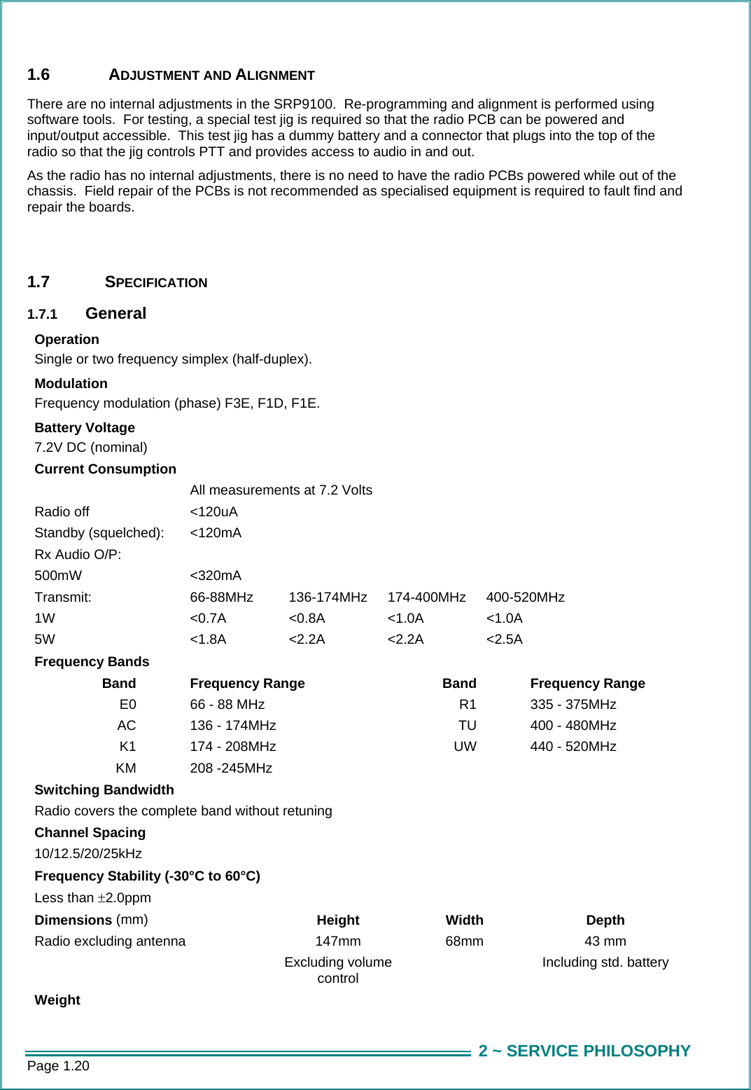 Page 1.20  2 ~ SERVICE PHILOSOPHY1.6   ADJUSTMENT AND ALIGNMENT There are no internal adjustments in the SRP9100.  Re-programming and alignment is performed using software tools.  For testing, a special test jig is required so that the radio PCB can be powered and input/output accessible.  This test jig has a dummy battery and a connector that plugs into the top of the radio so that the jig controls PTT and provides access to audio in and out. As the radio has no internal adjustments, there is no need to have the radio PCBs powered while out of the chassis.  Field repair of the PCBs is not recommended as specialised equipment is required to fault find and repair the boards.   1.7 SPECIFICATION 1.7.1  General Operation Single or two frequency simplex (half-duplex). Modulation Frequency modulation (phase) F3E, F1D, F1E. Battery Voltage  7.2V DC (nominal)  Current Consumption   All measurements at 7.2 Volts Radio off  <120uA  Standby (squelched):  <120mA  Rx Audio O/P:   500mW   <320mA  Transmit:  66-88MHz  136-174MHz 174-400MHz 400-520MHz 1W <0.7A   <0.8A  <1.0A  <1.0A    5W <1.8A   <2.2A  <2.2A  <2.5A    Frequency Bands    Band Frequency Range  Band Frequency Range E0  66 - 88 MHz  R1  335 - 375MHz AC  136 - 174MHz   TU  400 - 480MHz  K1  174 - 208MHz  UW  440 - 520MHz KM 208 -245MHz    Switching Bandwidth Radio covers the complete band without retuning Channel Spacing 10/12.5/20/25kHz    Frequency Stability (-30&deg;C to 60&deg;C) Less than &plusmn;2.0ppm     Dimensions (mm)  Height Width  Depth Radio excluding antenna  147mm  Excluding volume control 68mm  43 mm  Including std. battery Weight    