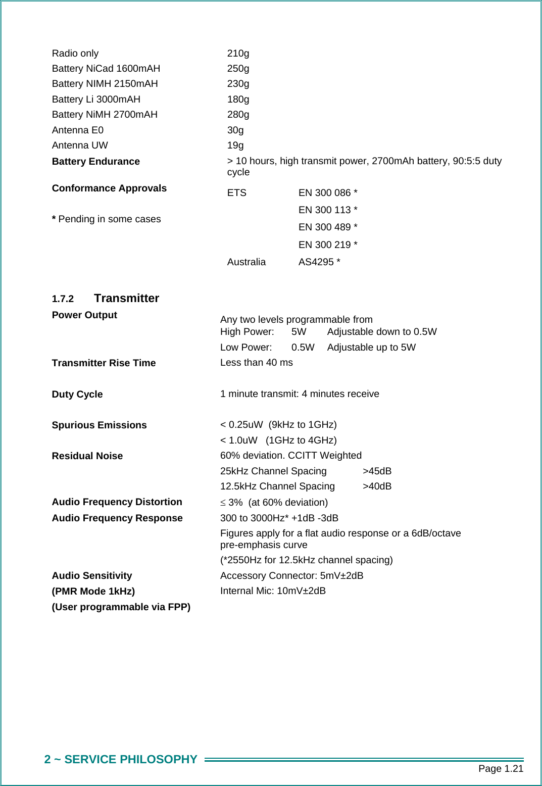      Page 1.21 2 ~ SERVICE PHILOSOPHY Radio only 210g Battery NiCad 1600mAH 250g Battery NIMH 2150mAH  230g Battery Li 3000mAH  180g Battery NiMH 2700mAH  280g Antenna E0  30g Antenna UW  19g Battery Endurance  > 10 hours, high transmit power, 2700mAh battery, 90:5:5 duty cycle Conformance Approvals  * Pending in some cases ETS    EN 300 086 *    EN 300 113 *    EN 300 489 *    EN 300 219 * Australia AS4295 *   1.7.2  Transmitter  Power Output    Any two levels programmable from High Power:  5W  Adjustable down to 0.5W Low Power:  0.5W  Adjustable up to 5W  Transmitter Rise Time  Less than 40 ms Duty Cycle  1 minute transmit: 4 minutes receive Spurious Emissions  < 0.25uW  (9kHz to 1GHz) < 1.0uW   (1GHz to 4GHz) Residual Noise  60% deviation. CCITT Weighted 25kHz Channel Spacing   >45dB   12.5kHz Channel Spacing  >40dB   Audio Frequency Distortion &le; 3%  (at 60% deviation) Audio Frequency Response  300 to 3000Hz* +1dB -3dB Figures apply for a flat audio response or a 6dB/octave pre-emphasis curve (*2550Hz for 12.5kHz channel spacing) Audio Sensitivity (PMR Mode 1kHz) (User programmable via FPP) Accessory Connector: 5mV&plusmn;2dB Internal Mic: 10mV&plusmn;2dB  