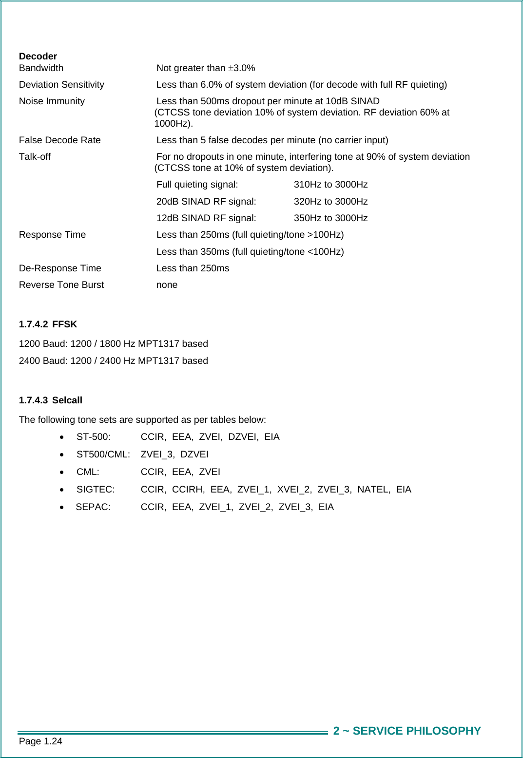 Page 1.24  2 ~ SERVICE PHILOSOPHYDecoder Bandwidth  Not greater than &plusmn;3.0%  Deviation Sensitivity    Less than 6.0% of system deviation (for decode with full RF quieting) Noise Immunity   Less than 500ms dropout per minute at 10dB SINAD (CTCSS tone deviation 10% of system deviation. RF deviation 60% at 1000Hz). False Decode Rate   Less than 5 false decodes per minute (no carrier input)  Talk-off    For no dropouts in one minute, interfering tone at 90% of system deviation (CTCSS tone at 10% of system deviation).     Full quieting signal:    310Hz to 3000Hz      20dB SINAD RF signal:   320Hz to 3000Hz    12dB SINAD RF signal:   350Hz to 3000Hz Response Time   Less than 250ms (full quieting/tone >100Hz)          Less than 350ms (full quieting/tone <100Hz) De-Response Time    Less than 250ms Reverse Tone Burst    none  1.7.4.2 FFSK 1200 Baud: 1200 / 1800 Hz MPT1317 based 2400 Baud: 1200 / 2400 Hz MPT1317 based  1.7.4.3 Selcall The following tone sets are supported as per tables below: &bull;  ST-500:     CCIR,  EEA,  ZVEI,  DZVEI,  EIA &bull;  ST500/CML:    ZVEI_3,  DZVEI &bull;  CML:     CCIR,  EEA,  ZVEI &bull;  SIGTEC:     CCIR,  CCIRH,  EEA,  ZVEI_1,  XVEI_2,  ZVEI_3,  NATEL,  EIA &bull;   SEPAC:     CCIR,  EEA,  ZVEI_1,  ZVEI_2,  ZVEI_3,  EIA    