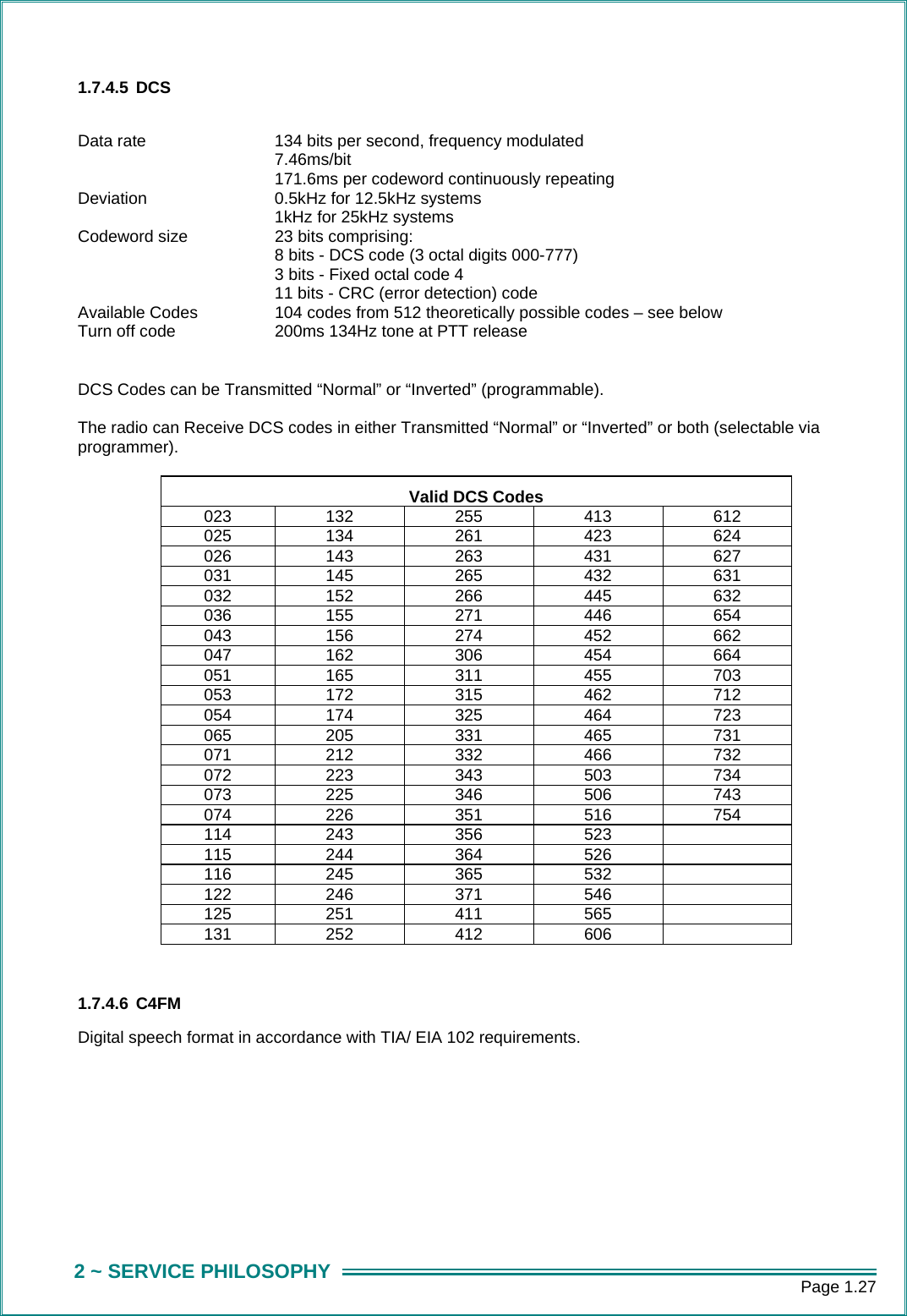      Page 1.27 2 ~ SERVICE PHILOSOPHY 1.7.4.5 DCS  Data rate  134 bits per second, frequency modulated 7.46ms/bit 171.6ms per codeword continuously repeating Deviation  0.5kHz for 12.5kHz systems 1kHz for 25kHz systems Codeword size  23 bits comprising: 8 bits - DCS code (3 octal digits 000-777) 3 bits - Fixed octal code 4 11 bits - CRC (error detection) code Available Codes  104 codes from 512 theoretically possible codes &ndash; see below Turn off code  200ms 134Hz tone at PTT release  DCS Codes can be Transmitted &ldquo;Normal&rdquo; or &ldquo;Inverted&rdquo; (programmable).  The radio can Receive DCS codes in either Transmitted &ldquo;Normal&rdquo; or &ldquo;Inverted&rdquo; or both (selectable via programmer).  Valid DCS Codes 023 132 255 413 612 025 134 261 423 624 026 143 263 431 627 031 145 265 432 631 032 152 266 445 632 036 155 271 446 654 043 156 274 452 662 047 162 306 454 664 051 165 311 455 703 053 172 315 462 712 054 174 325 464 723 065 205 331 465 731 071 212 332 466 732 072 223 343 503 734 073 225 346 506 743 074 226 351 516 754 114 243 356 523   115 244 364 526   116 245 365 532   122 246 371 546   125 251 411 565   131 252 412 606    1.7.4.6 C4FM Digital speech format in accordance with TIA/ EIA 102 requirements.        