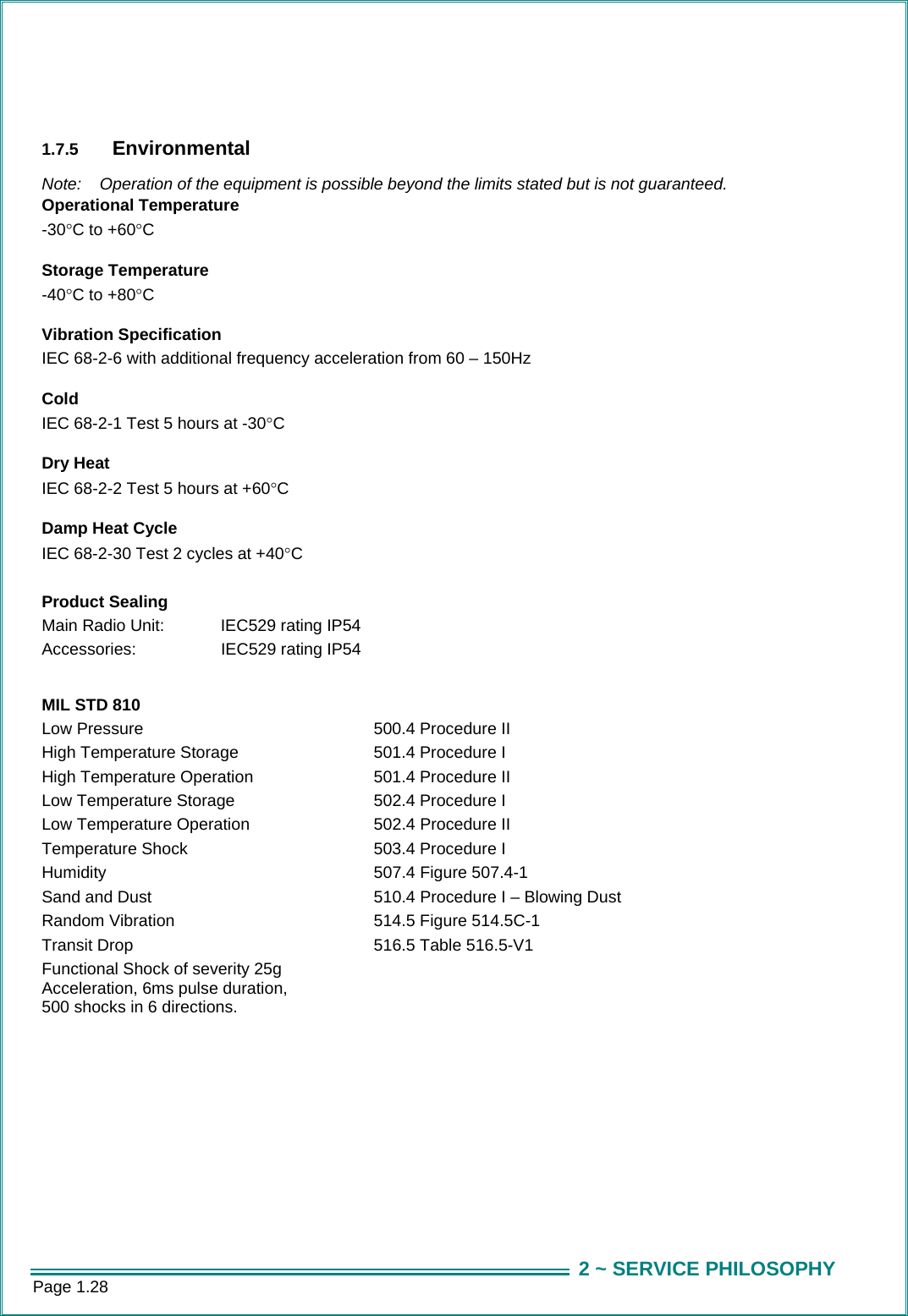 Page 1.28  2 ~ SERVICE PHILOSOPHY  1.7.5  Environmental  Note:  Operation of the equipment is possible beyond the limits stated but is not guaranteed. Operational Temperature -30&deg;C to +60&deg;C      Storage Temperature -40&deg;C to +80&deg;C     Vibration Specification IEC 68-2-6 with additional frequency acceleration from 60 &ndash; 150Hz     Cold IEC 68-2-1 Test 5 hours at -30&deg;C     Dry Heat IEC 68-2-2 Test 5 hours at +60&deg;C     Damp Heat Cycle IEC 68-2-30 Test 2 cycles at +40&deg;C     Product Sealing Main Radio Unit:  IEC529 rating IP54 Accessories:    IEC529 rating IP54  MIL STD 810 Low Pressure  500.4 Procedure II High Temperature Storage  501.4 Procedure I High Temperature Operation  501.4 Procedure II Low Temperature Storage  502.4 Procedure I Low Temperature Operation  502.4 Procedure II Temperature Shock  503.4 Procedure I Humidity  507.4 Figure 507.4-1 Sand and Dust  510.4 Procedure I &ndash; Blowing Dust Random Vibration  514.5 Figure 514.5C-1 Transit Drop  516.5 Table 516.5-V1 Functional Shock of severity 25g   Acceleration, 6ms pulse duration, 500 shocks in 6 directions.  
