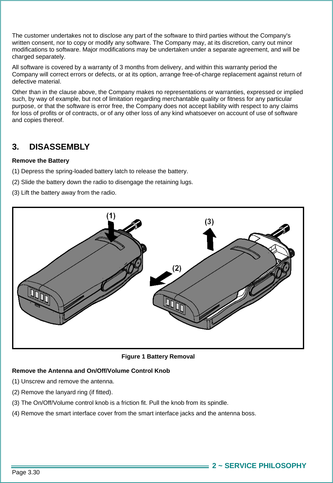 Page 3.30  2 ~ SERVICE PHILOSOPHYThe customer undertakes not to disclose any part of the software to third parties without the Company's written consent, nor to copy or modify any software. The Company may, at its discretion, carry out minor modifications to software. Major modifications may be undertaken under a separate agreement, and will be charged separately. All software is covered by a warranty of 3 months from delivery, and within this warranty period the Company will correct errors or defects, or at its option, arrange free-of-charge replacement against return of defective material. Other than in the clause above, the Company makes no representations or warranties, expressed or implied such, by way of example, but not of limitation regarding merchantable quality or fitness for any particular purpose, or that the software is error free, the Company does not accept liability with respect to any claims for loss of profits or of contracts, or of any other loss of any kind whatsoever on account of use of software and copies thereof.  3. DISASSEMBLY Remove the Battery (1) Depress the spring-loaded battery latch to release the battery. (2) Slide the battery down the radio to disengage the retaining lugs. (3) Lift the battery away from the radio.  Figure 1 Battery Removal Remove the Antenna and On/Off/Volume Control Knob (1) Unscrew and remove the antenna. (2) Remove the lanyard ring (if fitted). (3) The On/Off/Volume control knob is a friction fit. Pull the knob from its spindle. (4) Remove the smart interface cover from the smart interface jacks and the antenna boss. 