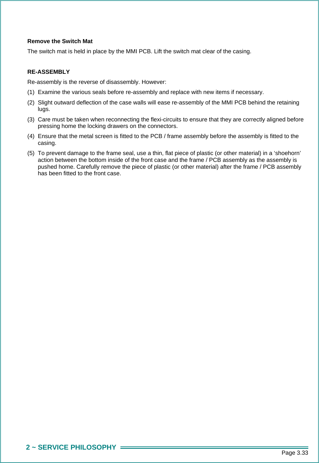      Page 3.33 2 ~ SERVICE PHILOSOPHY  Remove the Switch Mat The switch mat is held in place by the MMI PCB. Lift the switch mat clear of the casing.  RE-ASSEMBLY Re-assembly is the reverse of disassembly. However: (1)  Examine the various seals before re-assembly and replace with new items if necessary. (2)  Slight outward deflection of the case walls will ease re-assembly of the MMI PCB behind the retaining lugs. (3)  Care must be taken when reconnecting the flexi-circuits to ensure that they are correctly aligned before pressing home the locking drawers on the connectors. (4)  Ensure that the metal screen is fitted to the PCB / frame assembly before the assembly is fitted to the casing.  (5)  To prevent damage to the frame seal, use a thin, flat piece of plastic (or other material) in a &lsquo;shoehorn&rsquo; action between the bottom inside of the front case and the frame / PCB assembly as the assembly is pushed home. Carefully remove the piece of plastic (or other material) after the frame / PCB assembly has been fitted to the front case.
