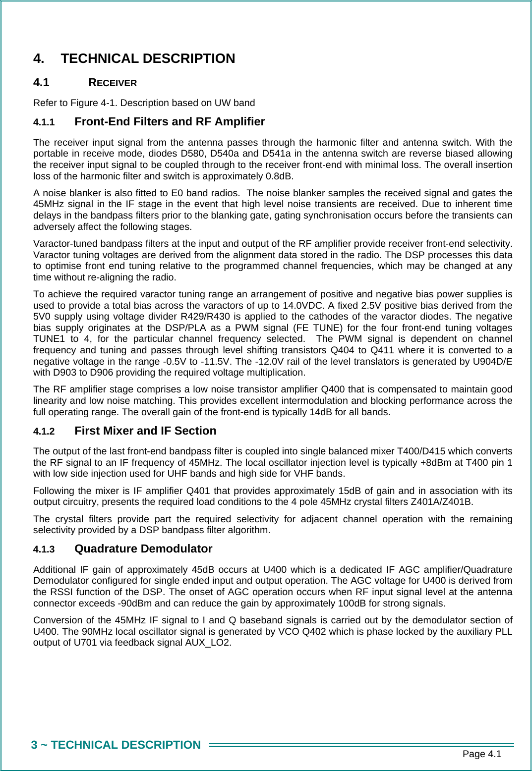      Page 4.1 3 ~ TECHNICAL DESCRIPTION 4. TECHNICAL DESCRIPTION 4.1 RECEIVER Refer to Figure 4-1. Description based on UW band 4.1.1  Front-End Filters and RF Amplifier The receiver input signal from the antenna passes through the harmonic filter and antenna switch. With the portable in receive mode, diodes D580, D540a and D541a in the antenna switch are reverse biased allowing the receiver input signal to be coupled through to the receiver front-end with minimal loss. The overall insertion loss of the harmonic filter and switch is approximately 0.8dB. A noise blanker is also fitted to E0 band radios.  The noise blanker samples the received signal and gates the 45MHz signal in the IF stage in the event that high level noise transients are received. Due to inherent time delays in the bandpass filters prior to the blanking gate, gating synchronisation occurs before the transients can adversely affect the following stages. Varactor-tuned bandpass filters at the input and output of the RF amplifier provide receiver front-end selectivity. Varactor tuning voltages are derived from the alignment data stored in the radio. The DSP processes this data to optimise front end tuning relative to the programmed channel frequencies, which may be changed at any time without re-aligning the radio.  To achieve the required varactor tuning range an arrangement of positive and negative bias power supplies is used to provide a total bias across the varactors of up to 14.0VDC. A fixed 2.5V positive bias derived from the 5V0 supply using voltage divider R429/R430 is applied to the cathodes of the varactor diodes. The negative bias supply originates at the DSP/PLA as a PWM signal (FE TUNE) for the four front-end tuning voltages TUNE1 to 4, for the particular channel frequency selected.  The PWM signal is dependent on channel frequency and tuning and passes through level shifting transistors Q404 to Q411 where it is converted to a negative voltage in the range -0.5V to -11.5V. The -12.0V rail of the level translators is generated by U904D/E with D903 to D906 providing the required voltage multiplication. The RF amplifier stage comprises a low noise transistor amplifier Q400 that is compensated to maintain good linearity and low noise matching. This provides excellent intermodulation and blocking performance across the full operating range. The overall gain of the front-end is typically 14dB for all bands. 4.1.2  First Mixer and IF Section The output of the last front-end bandpass filter is coupled into single balanced mixer T400/D415 which converts the RF signal to an IF frequency of 45MHz. The local oscillator injection level is typically +8dBm at T400 pin 1 with low side injection used for UHF bands and high side for VHF bands. Following the mixer is IF amplifier Q401 that provides approximately 15dB of gain and in association with its output circuitry, presents the required load conditions to the 4 pole 45MHz crystal filters Z401A/Z401B.  The crystal filters provide part the required selectivity for adjacent channel operation with the remaining selectivity provided by a DSP bandpass filter algorithm. 4.1.3  Quadrature Demodulator Additional IF gain of approximately 45dB occurs at U400 which is a dedicated IF AGC amplifier/Quadrature Demodulator configured for single ended input and output operation. The AGC voltage for U400 is derived from the RSSI function of the DSP. The onset of AGC operation occurs when RF input signal level at the antenna connector exceeds -90dBm and can reduce the gain by approximately 100dB for strong signals.  Conversion of the 45MHz IF signal to I and Q baseband signals is carried out by the demodulator section of U400. The 90MHz local oscillator signal is generated by VCO Q402 which is phase locked by the auxiliary PLL output of U701 via feedback signal AUX_LO2.    