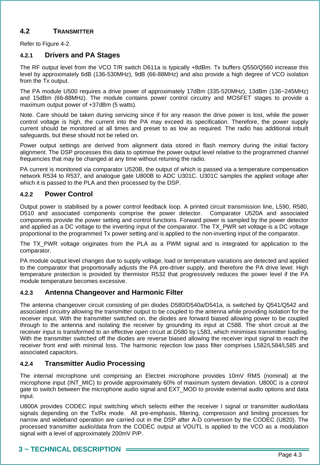      Page 4.3 3 ~ TECHNICAL DESCRIPTION 4.2 TRANSMITTER  Refer to Figure 4-2. 4.2.1  Drivers and PA Stages The RF output level from the VCO T/R switch D611a is typically +8dBm. Tx buffers Q550/Q560 increase this level by approximately 6dB (136-530MHz), 9dB (66-88MHz) and also provide a high degree of VCO isolation from the Tx output. The PA module U500 requires a drive power of approximately 17dBm (335-520MHz), 13dBm (136~245MHz) and 15dBm (66-88MHz). The module contains power control circuitry and MOSFET stages to provide a maximum output power of +37dBm (5 watts). Note. Care should be taken during servicing since if for any reason the drive power is lost, while the power control voltage is high, the current into the PA may exceed its specification. Therefore, the power supply current should be monitored at all times and preset to as low as required. The radio has additional inbuilt safeguards, but these should not be relied on.  Power output settings are derived from alignment data stored in flash memory during the initial factory alignment. The DSP processes this data to optimise the power output level relative to the programmed channel frequencies that may be changed at any time without retuning the radio.  PA current is monitored via comparator U520B, the output of which is passed via a temperature compensation network R534 to R537, and analogue gate U800B to ADC U301C. U301C samples the applied voltage after which it is passed to the PLA and then processed by the DSP. 4.2.2  Power Control Output power is stabilised by a power control feedback loop. A printed circuit transmission line, L590, R580, D510 and associated components comprise the power detector.  Comparator U520A and associated components provide the power setting and control functions. Forward power is sampled by the power detector and applied as a DC voltage to the inverting input of the comparator. The TX_PWR set voltage is a DC voltage proportional to the programmed Tx power setting and is applied to the non-inverting input of the comparator.   The TX_PWR voltage originates from the PLA as a PWM signal and is integrated for application to the comparator.   PA module output level changes due to supply voltage, load or temperature variations are detected and applied to the comparator that proportionally adjusts the PA pre-driver supply, and therefore the PA drive level. High temperature protection is provided by thermistor R532 that progressively reduces the power level if the PA module temperature becomes excessive.  4.2.3  Antenna Changeover and Harmonic Filter The antenna changeover circuit consisting of pin diodes D580/D540a/D541a, is switched by Q541/Q542 and associated circuitry allowing the transmitter output to be coupled to the antenna while providing isolation for the receiver input. With the transmitter switched on, the diodes are forward biased allowing power to be coupled through to the antenna and isolating the receiver by grounding its input at C588. The short circuit at the receiver input is transformed to an effective open circuit at D580 by L583, which minimises transmitter loading. With the transmitter switched off the diodes are reverse biased allowing the receiver input signal to reach the receiver front end with minimal loss. The harmonic rejection low pass filter comprises L582/L584/L585 and associated capacitors.   4.2.4  Transmitter Audio Processing The internal microphone unit comprising an Electret microphone provides 10mV RMS (nominal) at the microphone input (INT_MIC) to provide approximately 60% of maximum system deviation. U800C is a control gate to switch between the microphone audio signal and EXT_MOD to provide external audio options and data input. U800A provides CODEC input switching which selects either the receiver I signal or transmitter audio/data signals depending on the Tx/Rx mode.  All pre-emphasis, filtering, compression and limiting processes for narrow and wideband operation are carried out in the DSP after A-D conversion by the CODEC (U820). The processed transmitter audio/data from the CODEC output at VOUTL is applied to the VCO as a modulation signal with a level of approximately 200mV P/P. 