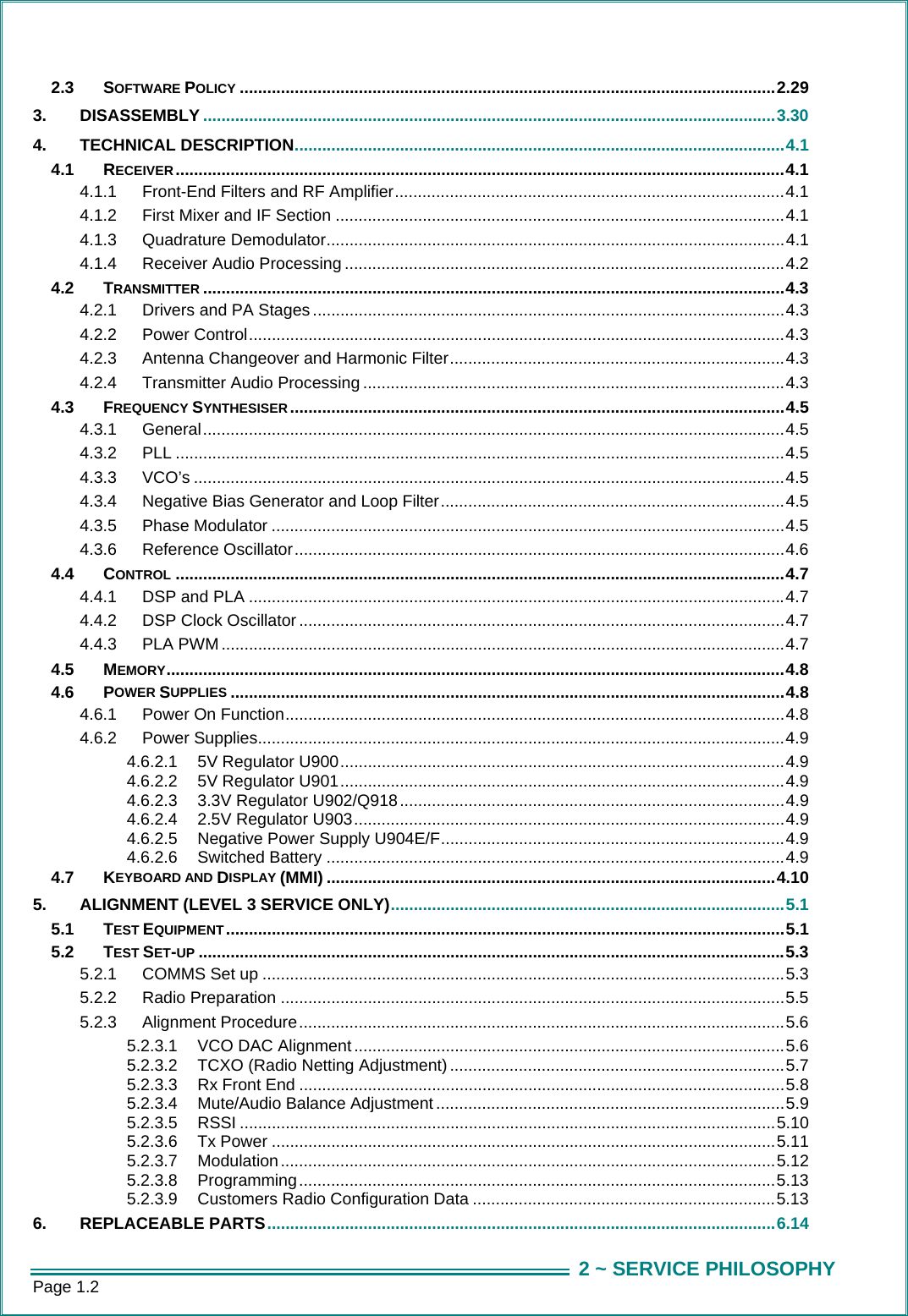 Page 1.2  2 ~ SERVICE PHILOSOPHY2.3 SOFTWARE POLICY .....................................................................................................................2.29 3. DISASSEMBLY .............................................................................................................................3.30 4. TECHNICAL DESCRIPTION...........................................................................................................4.1 4.1 RECEIVER.....................................................................................................................................4.1 4.1.1 Front-End Filters and RF Amplifier.....................................................................................4.1 4.1.2 First Mixer and IF Section ..................................................................................................4.1 4.1.3 Quadrature Demodulator....................................................................................................4.1 4.1.4 Receiver Audio Processing ................................................................................................4.2 4.2 TRANSMITTER ...............................................................................................................................4.3 4.2.1 Drivers and PA Stages .......................................................................................................4.3 4.2.2 Power Control.....................................................................................................................4.3 4.2.3 Antenna Changeover and Harmonic Filter.........................................................................4.3 4.2.4 Transmitter Audio Processing ............................................................................................4.3 4.3 FREQUENCY SYNTHESISER............................................................................................................4.5 4.3.1 General...............................................................................................................................4.5 4.3.2 PLL .....................................................................................................................................4.5 4.3.3 VCO&rsquo;s .................................................................................................................................4.5 4.3.4 Negative Bias Generator and Loop Filter...........................................................................4.5 4.3.5 Phase Modulator ................................................................................................................4.5 4.3.6 Reference Oscillator...........................................................................................................4.6 4.4 CONTROL .....................................................................................................................................4.7 4.4.1 DSP and PLA .....................................................................................................................4.7 4.4.2 DSP Clock Oscillator ..........................................................................................................4.7 4.4.3 PLA PWM ...........................................................................................................................4.7 4.5 MEMORY.......................................................................................................................................4.8 4.6 POWER SUPPLIES .........................................................................................................................4.8 4.6.1 Power On Function.............................................................................................................4.8 4.6.2 Power Supplies...................................................................................................................4.9 4.6.2.1 5V Regulator U900.................................................................................................4.9 4.6.2.2 5V Regulator U901.................................................................................................4.9 4.6.2.3 3.3V Regulator U902/Q918....................................................................................4.9 4.6.2.4 2.5V Regulator U903..............................................................................................4.9 4.6.2.5 Negative Power Supply U904E/F...........................................................................4.9 4.6.2.6 Switched Battery ....................................................................................................4.9 4.7 KEYBOARD AND DISPLAY (MMI) ..................................................................................................4.10 5. ALIGNMENT (LEVEL 3 SERVICE ONLY)......................................................................................5.1 5.1 TEST EQUIPMENT ..........................................................................................................................5.1 5.2 TEST SET-UP ................................................................................................................................5.3 5.2.1 COMMS Set up ..................................................................................................................5.3 5.2.2 Radio Preparation ..............................................................................................................5.5 5.2.3 Alignment Procedure..........................................................................................................5.6 5.2.3.1 VCO DAC Alignment ..............................................................................................5.6 5.2.3.2 TCXO (Radio Netting Adjustment) .........................................................................5.7 5.2.3.3 Rx Front End ..........................................................................................................5.8 5.2.3.4 Mute/Audio Balance Adjustment ............................................................................5.9 5.2.3.5 RSSI .....................................................................................................................5.10 5.2.3.6 Tx Power ..............................................................................................................5.11 5.2.3.7 Modulation ............................................................................................................5.12 5.2.3.8 Programming........................................................................................................5.13 5.2.3.9 Customers Radio Configuration Data ..................................................................5.13 6. REPLACEABLE PARTS...............................................................................................................6.14 