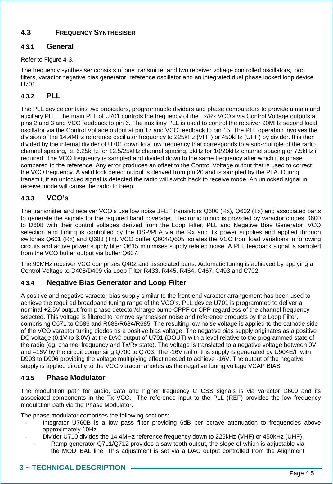      Page 4.5 3 ~ TECHNICAL DESCRIPTION 4.3 FREQUENCY SYNTHESISER 4.3.1  General Refer to Figure 4-3. The frequency synthesiser consists of one transmitter and two receiver voltage controlled oscillators, loop filters, varactor negative bias generator, reference oscillator and an integrated dual phase locked loop device U701. 4.3.2  PLL The PLL device contains two prescalers, programmable dividers and phase comparators to provide a main and auxiliary PLL. The main PLL of U701 controls the frequency of the Tx/Rx VCO&rsquo;s via Control Voltage outputs at pins 2 and 3 and VCO feedback to pin 6. The auxiliary PLL is used to control the receiver 90MHz second local oscillator via the Control Voltage output at pin 17 and VCO feedback to pin 15. The PLL operation involves the division of the 14.4MHz reference oscillator frequency to 225kHz (VHF) or 450kHz (UHF) by divider. It is then divided by the internal divider of U701 down to a low frequency that corresponds to a sub-multiple of the radio channel spacing, ie. 6.25kHz for 12.5/25kHz channel spacing, 5kHz for 10/20kHz channel spacing or 7.5kHz if required. The VCO frequency is sampled and divided down to the same frequency after which it is phase compared to the reference. Any error produces an offset to the Control Voltage output that is used to correct the VCO frequency. A valid lock detect output is derived from pin 20 and is sampled by the PLA. During transmit, if an unlocked signal is detected the radio will switch back to receive mode. An unlocked signal in receive mode will cause the radio to beep. 4.3.3  VCO&rsquo;s The transmitter and receiver VCO&rsquo;s use low noise JFET transistors Q600 (Rx), Q602 (Tx) and associated parts to generate the signals for the required band coverage. Electronic tuning is provided by varactor diodes D600 to D608 with their control voltages derived from the Loop Filter, PLL and Negative Bias Generator. VCO selection and timing is controlled by the DSP/PLA via the Rx and Tx power supplies and applied through switches Q601 (Rx) and Q603 (Tx). VCO buffer Q604/Q605 isolates the VCO from load variations in following circuits and active power supply filter Q615 minimises supply related noise. A PLL feedback signal is sampled from the VCO buffer output via buffer Q607. The 90MHz receiver VCO comprises Q402 and associated parts. Automatic tuning is achieved by applying a Control Voltage to D408/D409 via Loop Filter R433, R445, R464, C467, C493 and C702. 4.3.4  Negative Bias Generator and Loop Filter A positive and negative varactor bias supply similar to the front-end varactor arrangement has been used to achieve the required broadband tuning range of the VCO&rsquo;s. PLL device U701 is programmed to deliver a nominal +2.5V output from phase detector/charge pump CPPF or CPP regardless of the channel frequency selected. This voltage is filtered to remove synthesiser noise and reference products by the Loop Filter, comprising C671 to C686 and R683/R684/R685. The resulting low noise voltage is applied to the cathode side of the VCO varactor tuning diodes as a positive bias voltage. The negative bias supply originates as a positive DC voltage (0.1V to 3.0V) at the DAC output of U701 (DOUT) with a level relative to the programmed state of the radio (eg. channel frequency and Tx/Rx state). The voltage is translated to a negative voltage between 0V and &ndash;16V by the circuit comprising Q700 to Q703. The -16V rail of this supply is generated by U904E/F with D903 to D906 providing the voltage multiplying effect needed to achieve -16V. The output of the negative supply is applied directly to the VCO varactor anodes as the negative tuning voltage VCAP BIAS.   4.3.5  Phase Modulator The modulation path for audio, data and higher frequency CTCSS signals is via varactor D609 and its associated components in the Tx VCO.  The reference input to the PLL (REF) provides the low frequency modulation path via the Phase Modulator.  The phase modulator comprises the following sections: -  Integrator U760B is a low pass filter providing 6dB per octave attenuation to frequencies above approximately 10Hz. -  Divider U710 divides the 14.4MHz reference frequency down to 225kHz (VHF) or 450kHz (UHF). -  Ramp generator Q711/Q712 provides a saw tooth output, the slope of which is adjustable via the MOD_BAL line. This adjustment is set via a DAC output controlled from the Alignment 