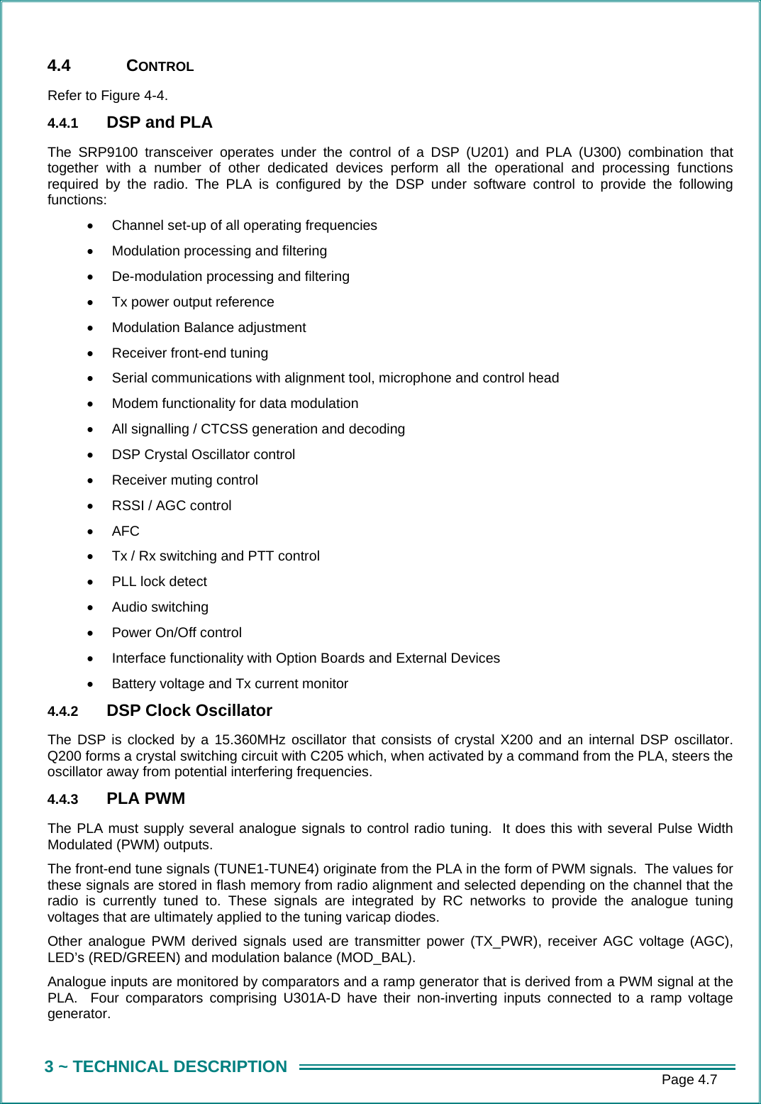     Page 4.7 3 ~ TECHNICAL DESCRIPTION 4.4 CONTROL Refer to Figure 4-4. 4.4.1  DSP and PLA The SRP9100 transceiver operates under the control of a DSP (U201) and PLA (U300) combination that together with a number of other dedicated devices perform all the operational and processing functions required by the radio. The PLA is configured by the DSP under software control to provide the following functions: &bull;  Channel set-up of all operating frequencies  &bull;  Modulation processing and filtering  &bull;  De-modulation processing and filtering  &bull;  Tx power output reference &bull;  Modulation Balance adjustment  &bull;  Receiver front-end tuning  &bull;  Serial communications with alignment tool, microphone and control head &bull;  Modem functionality for data modulation &bull;  All signalling / CTCSS generation and decoding &bull;  DSP Crystal Oscillator control &bull;  Receiver muting control &bull;  RSSI / AGC control &bull;  AFC &bull;  Tx / Rx switching and PTT control &bull;  PLL lock detect &bull;  Audio switching &bull;  Power On/Off control &bull;  Interface functionality with Option Boards and External Devices &bull;  Battery voltage and Tx current monitor 4.4.2  DSP Clock Oscillator The DSP is clocked by a 15.360MHz oscillator that consists of crystal X200 and an internal DSP oscillator. Q200 forms a crystal switching circuit with C205 which, when activated by a command from the PLA, steers the oscillator away from potential interfering frequencies. 4.4.3  PLA PWM The PLA must supply several analogue signals to control radio tuning.  It does this with several Pulse Width Modulated (PWM) outputs. The front-end tune signals (TUNE1-TUNE4) originate from the PLA in the form of PWM signals.  The values for these signals are stored in flash memory from radio alignment and selected depending on the channel that the radio is currently tuned to. These signals are integrated by RC networks to provide the analogue tuning voltages that are ultimately applied to the tuning varicap diodes. Other analogue PWM derived signals used are transmitter power (TX_PWR), receiver AGC voltage (AGC), LED&rsquo;s (RED/GREEN) and modulation balance (MOD_BAL). Analogue inputs are monitored by comparators and a ramp generator that is derived from a PWM signal at the PLA.  Four comparators comprising U301A-D have their non-inverting inputs connected to a ramp voltage generator. 