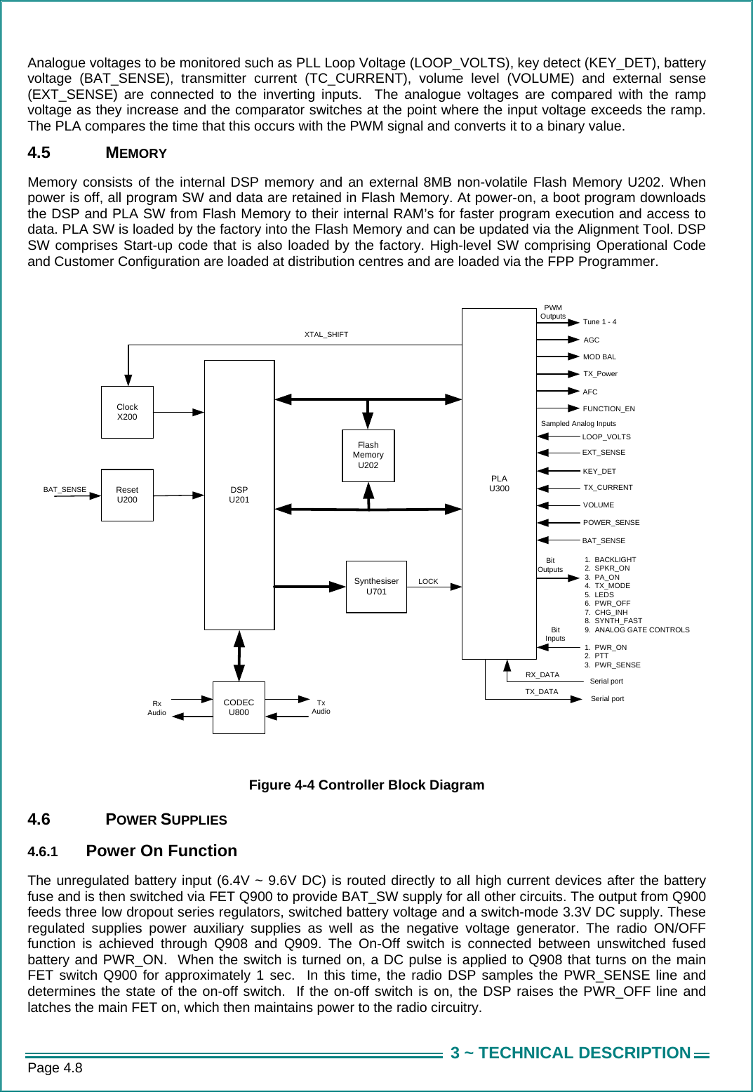 Page 4.8  3 ~ TECHNICAL DESCRIPTIONAnalogue voltages to be monitored such as PLL Loop Voltage (LOOP_VOLTS), key detect (KEY_DET), battery voltage (BAT_SENSE), transmitter current (TC_CURRENT), volume level (VOLUME) and external sense (EXT_SENSE) are connected to the inverting inputs.  The analogue voltages are compared with the ramp voltage as they increase and the comparator switches at the point where the input voltage exceeds the ramp.  The PLA compares the time that this occurs with the PWM signal and converts it to a binary value.  4.5 MEMORY Memory consists of the internal DSP memory and an external 8MB non-volatile Flash Memory U202. When power is off, all program SW and data are retained in Flash Memory. At power-on, a boot program downloads the DSP and PLA SW from Flash Memory to their internal RAM&rsquo;s for faster program execution and access to data. PLA SW is loaded by the factory into the Flash Memory and can be updated via the Alignment Tool. DSP SW comprises Start-up code that is also loaded by the factory. High-level SW comprising Operational Code and Customer Configuration are loaded at distribution centres and are loaded via the FPP Programmer.  DSP U201SynthesiserU701PLAU300ResetU200ClockX200Flash MemoryU202CODECU800Serial portSerial portTX_DATARX_DATAXTAL_SHIFT AGCTX_Power 1.  BACKLIGHT2.  SPKR_ON3.  PA_ON4.  TX_MODE5.  LEDS6.  PWR_OFF7.  CHG_INH8.  SYNTH_FAST9.  ANALOG GATE CONTROLS Tune 1 - 4BAT_SENSERxAudioTxAudioAFCFUNCTION_ENLOOP_VOLTSEXT_SENSE1.  PWR_ON2.  PTT3.  PWR_SENSEBit OutputsTX_CURRENTVOLUMEPOWER_SENSEMOD BALBit InputsLOCKPWMOutputsSampled Analog InputsKEY_DETBAT_SENSE  Figure 4-4 Controller Block Diagram 4.6 POWER SUPPLIES 4.6.1  Power On Function The unregulated battery input (6.4V ~ 9.6V DC) is routed directly to all high current devices after the battery fuse and is then switched via FET Q900 to provide BAT_SW supply for all other circuits. The output from Q900 feeds three low dropout series regulators, switched battery voltage and a switch-mode 3.3V DC supply. These regulated supplies power auxiliary supplies as well as the negative voltage generator. The radio ON/OFF function is achieved through Q908 and Q909. The On-Off switch is connected between unswitched fused battery and PWR_ON.  When the switch is turned on, a DC pulse is applied to Q908 that turns on the main FET switch Q900 for approximately 1 sec.  In this time, the radio DSP samples the PWR_SENSE line and determines the state of the on-off switch.  If the on-off switch is on, the DSP raises the PWR_OFF line and latches the main FET on, which then maintains power to the radio circuitry.  