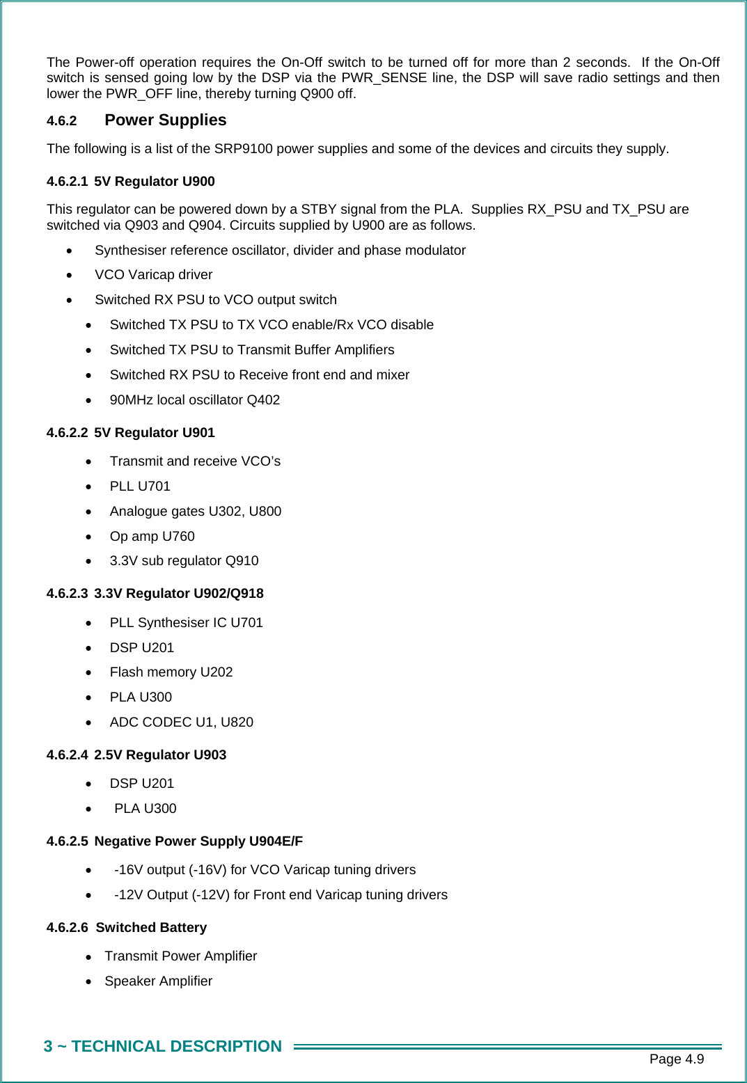      Page 4.9 3 ~ TECHNICAL DESCRIPTION The Power-off operation requires the On-Off switch to be turned off for more than 2 seconds.  If the On-Off switch is sensed going low by the DSP via the PWR_SENSE line, the DSP will save radio settings and then lower the PWR_OFF line, thereby turning Q900 off. 4.6.2  Power Supplies The following is a list of the SRP9100 power supplies and some of the devices and circuits they supply. 4.6.2.1 5V Regulator U900 This regulator can be powered down by a STBY signal from the PLA.  Supplies RX_PSU and TX_PSU are switched via Q903 and Q904. Circuits supplied by U900 are as follows. &bull;  Synthesiser reference oscillator, divider and phase modulator &bull;  VCO Varicap driver &bull;  Switched RX PSU to VCO output switch &bull;  Switched TX PSU to TX VCO enable/Rx VCO disable &bull;  Switched TX PSU to Transmit Buffer Amplifiers &bull;  Switched RX PSU to Receive front end and mixer &bull;  90MHz local oscillator Q402 4.6.2.2 5V Regulator U901 &bull;  Transmit and receive VCO&rsquo;s &bull;  PLL U701 &bull;  Analogue gates U302, U800 &bull;  Op amp U760 &bull;  3.3V sub regulator Q910 4.6.2.3 3.3V Regulator U902/Q918 &bull;  PLL Synthesiser IC U701 &bull;  DSP U201 &bull;  Flash memory U202 &bull;  PLA U300 &bull;  ADC CODEC U1, U820 4.6.2.4 2.5V Regulator U903 &bull;  DSP U201 &bull;  PLA U300 4.6.2.5 Negative Power Supply U904E/F &bull;  -16V output (-16V) for VCO Varicap tuning drivers &bull;  -12V Output (-12V) for Front end Varicap tuning drivers 4.6.2.6 Switched Battery &bull;  Transmit Power Amplifier &bull;  Speaker Amplifier 