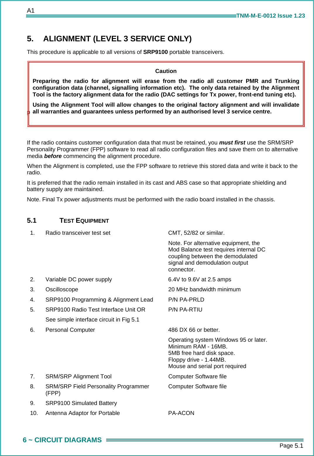 A1      Page 5.1  6 ~ CIRCUIT DIAGRAMS TNM-M-E-0012 Issue 1.23 5.  ALIGNMENT (LEVEL 3 SERVICE ONLY) This procedure is applicable to all versions of SRP9100 portable transceivers.      p   If the radio contains customer configuration data that must be retained, you must first use the SRM/SRP Personality Programmer (FPP) software to read all radio configuration files and save them on to alternative media before commencing the alignment procedure. When the Alignment is completed, use the FPP software to retrieve this stored data and write it back to the radio. It is preferred that the radio remain installed in its cast and ABS case so that appropriate shielding and battery supply are maintained. Note. Final Tx power adjustments must be performed with the radio board installed in the chassis.  5.1 TEST EQUIPMENT 1.  Radio transceiver test set  CMT, 52/82 or similar. Note. For alternative equipment, the Mod Balance test requires internal DC coupling between the demodulated signal and demodulation output connector. 2.  Variable DC power supply  6.4V to 9.6V at 2.5 amps 3.  Oscilloscope   20 MHz bandwidth minimum 4.  SRP9100 Programming &amp; Alignment Lead  P/N PA-PRLD 5.  SRP9100 Radio Test Interface Unit OR See simple interface circuit in Fig 5.1 P/N PA-RTIU 6.  Personal Computer   486 DX 66 or better. Operating system Windows 95 or later. Minimum RAM - 16MB. 5MB free hard disk space. Floppy drive - 1.44MB. Mouse and serial port required 7.  SRM/SRP Alignment Tool  Computer Software file 8.  SRM/SRP Field Personality Programmer (FPP)  Computer Software file 9. SRP9100 Simulated Battery   10.  Antenna Adaptor for Portable  PA-ACON  Caution Preparing the radio for alignment will erase from the radio all customer PMR and Trunkingconfiguration data (channel, signalling information etc).  The only data retained by the AlignmentTool is the factory alignment data for the radio (DAC settings for Tx power, front-end tuning etc). Using the Alignment Tool will allow changes to the original factory alignment and will invalidateall warranties and guarantees unless performed by an authorised level 3 service centre. 
