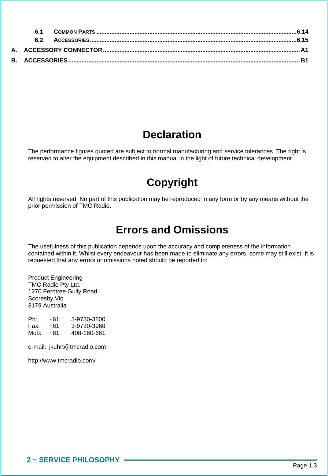      Page 1.3 2 ~ SERVICE PHILOSOPHY 6.1 COMMON PARTS .........................................................................................................................6.14 6.2 ACCESSORIES.............................................................................................................................6.15 A. ACCESSORY CONNECTOR....................................................................................................................... A1 B. ACCESSORIES............................................................................................................................................B1    Declaration The performance figures quoted are subject to normal manufacturing and service tolerances. The right is reserved to alter the equipment described in this manual in the light of future technical development.  Copyright All rights reserved. No part of this publication may be reproduced in any form or by any means without the prior permission of TMC Radio.  Errors and Omissions The usefulness of this publication depends upon the accuracy and completeness of the information contained within it. Whilst every endeavour has been made to eliminate any errors, some may still exist. It is requested that any errors or omissions noted should be reported to:  Product Engineering TMC Radio Pty Ltd. 1270 Ferntree Gully Road Scoresby Vic 3179 Australia  Ph: +61 3-9730-3800  Fax: +61  3-9730-3968 Mob: +61  408-160-661  e-mail: jkuhrt@tmcradio.com  http://www.tmcradio.com/       