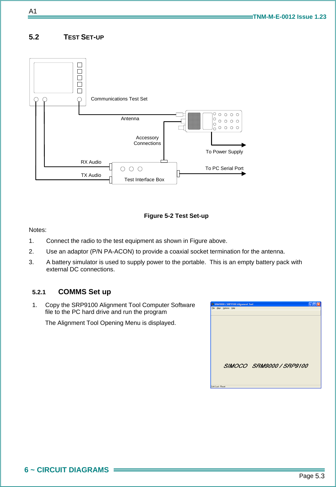 A1      Page 5.3  6 ~ CIRCUIT DIAGRAMS TNM-M-E-0012 Issue 1.23 5.2 TEST SET-UP  Test Interface BoxCommunications Test SetTo PC Serial PortRX AudioTX AudioAntennaAccessoryConnectionsTo Power Supply   Figure 5-2 Test Set-up Notes: 1.  Connect the radio to the test equipment as shown in Figure above. 2.  Use an adaptor (P/N PA-ACON) to provide a coaxial socket termination for the antenna. 3.  A battery simulator is used to supply power to the portable.  This is an empty battery pack with external DC connections.  5.2.1  COMMS Set up 1.  Copy the SRP9100 Alignment Tool Computer Software file to the PC hard drive and run the program The Alignment Tool Opening Menu is displayed.   