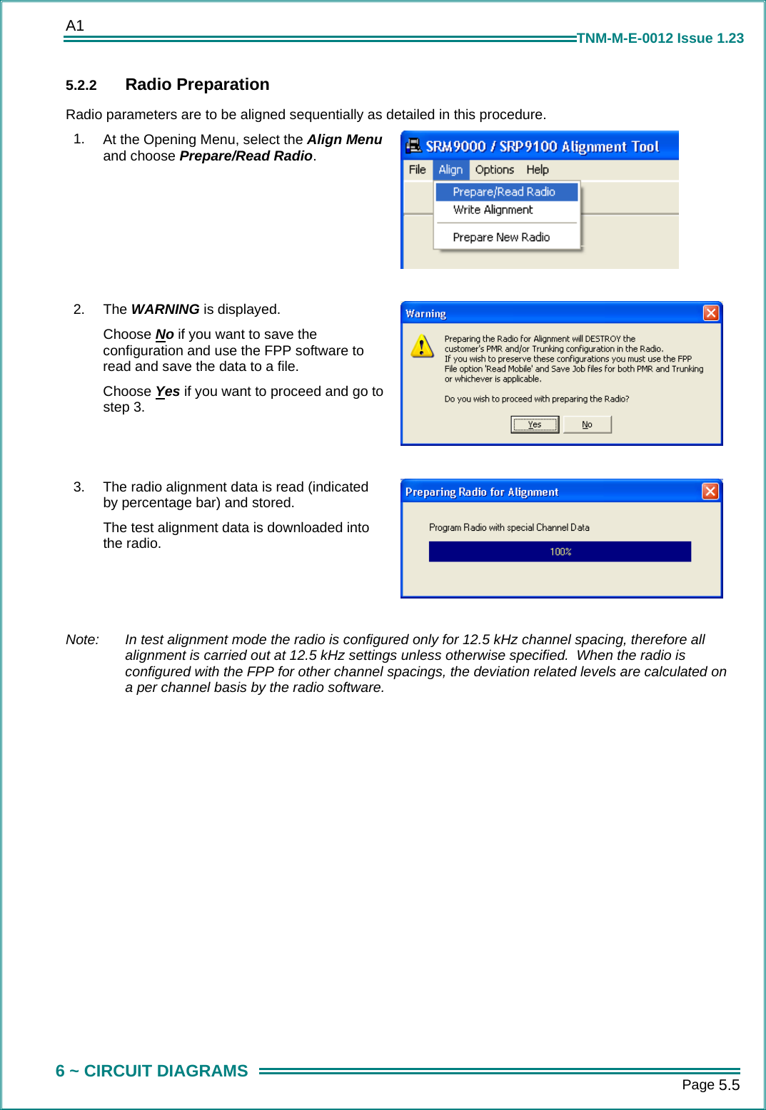 A1      Page 5.5  6 ~ CIRCUIT DIAGRAMS TNM-M-E-0012 Issue 1.23 5.2.2  Radio Preparation Radio parameters are to be aligned sequentially as detailed in this procedure. 1.  At the Opening Menu, select the Align Menu and choose Prepare/Read Radio.   2.  The WARNING is displayed. Choose No if you want to save the configuration and use the FPP software to read and save the data to a file. Choose Yes if you want to proceed and go to step 3.   3.  The radio alignment data is read (indicated by percentage bar) and stored. The test alignment data is downloaded into the radio.   Note:   In test alignment mode the radio is configured only for 12.5 kHz channel spacing, therefore all alignment is carried out at 12.5 kHz settings unless otherwise specified.  When the radio is configured with the FPP for other channel spacings, the deviation related levels are calculated on a per channel basis by the radio software. 
