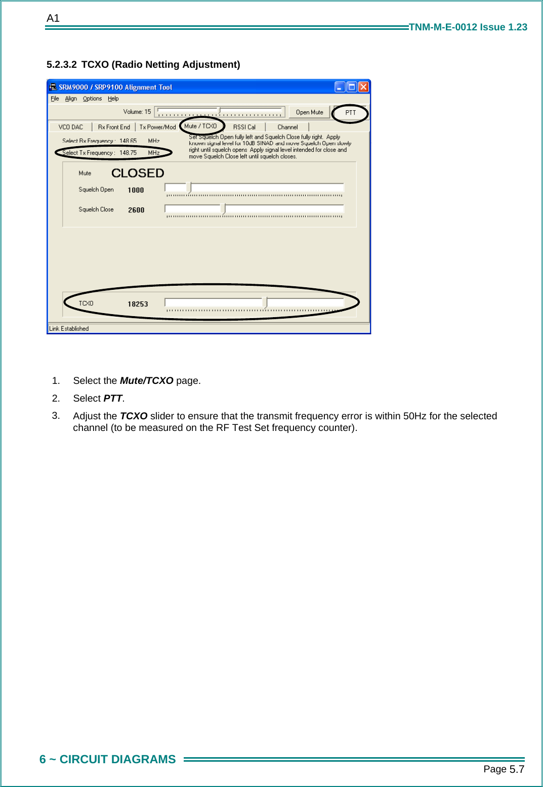 A1      Page 5.7  6 ~ CIRCUIT DIAGRAMS TNM-M-E-0012 Issue 1.23 5.2.3.2 TCXO (Radio Netting Adjustment)     1.  Select the Mute/TCXO page. 2.  Select PTT. 3.  Adjust the TCXO slider to ensure that the transmit frequency error is within 50Hz for the selected channel (to be measured on the RF Test Set frequency counter).  