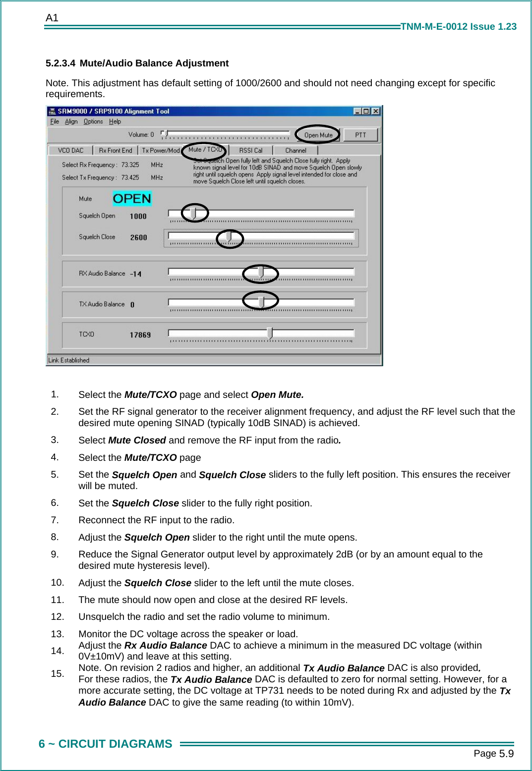 A1      Page 5.9  6 ~ CIRCUIT DIAGRAMS TNM-M-E-0012 Issue 1.23 5.2.3.4 Mute/Audio Balance Adjustment Note. This adjustment has default setting of 1000/2600 and should not need changing except for specific requirements.   1.  Select the Mute/TCXO page and select Open Mute. 2.  Set the RF signal generator to the receiver alignment frequency, and adjust the RF level such that the desired mute opening SINAD (typically 10dB SINAD) is achieved. 3.  Select Mute Closed and remove the RF input from the radio. 4.  Select the Mute/TCXO page 5.  Set the Squelch Open and Squelch Close sliders to the fully left position. This ensures the receiver will be muted. 6.  Set the Squelch Close slider to the fully right position. 7.  Reconnect the RF input to the radio. 8.  Adjust the Squelch Open slider to the right until the mute opens. 9.  Reduce the Signal Generator output level by approximately 2dB (or by an amount equal to the desired mute hysteresis level). 10.  Adjust the Squelch Close slider to the left until the mute closes. 11.  The mute should now open and close at the desired RF levels. 12.  Unsquelch the radio and set the radio volume to minimum. 13.  Monitor the DC voltage across the speaker or load. 14.  Adjust the Rx Audio Balance DAC to achieve a minimum in the measured DC voltage (within 0V&plusmn;10mV) and leave at this setting. 15.  Note. On revision 2 radios and higher, an additional Tx Audio Balance DAC is also provided. For these radios, the Tx Audio Balance DAC is defaulted to zero for normal setting. However, for a more accurate setting, the DC voltage at TP731 needs to be noted during Rx and adjusted by the Tx Audio Balance DAC to give the same reading (to within 10mV).  