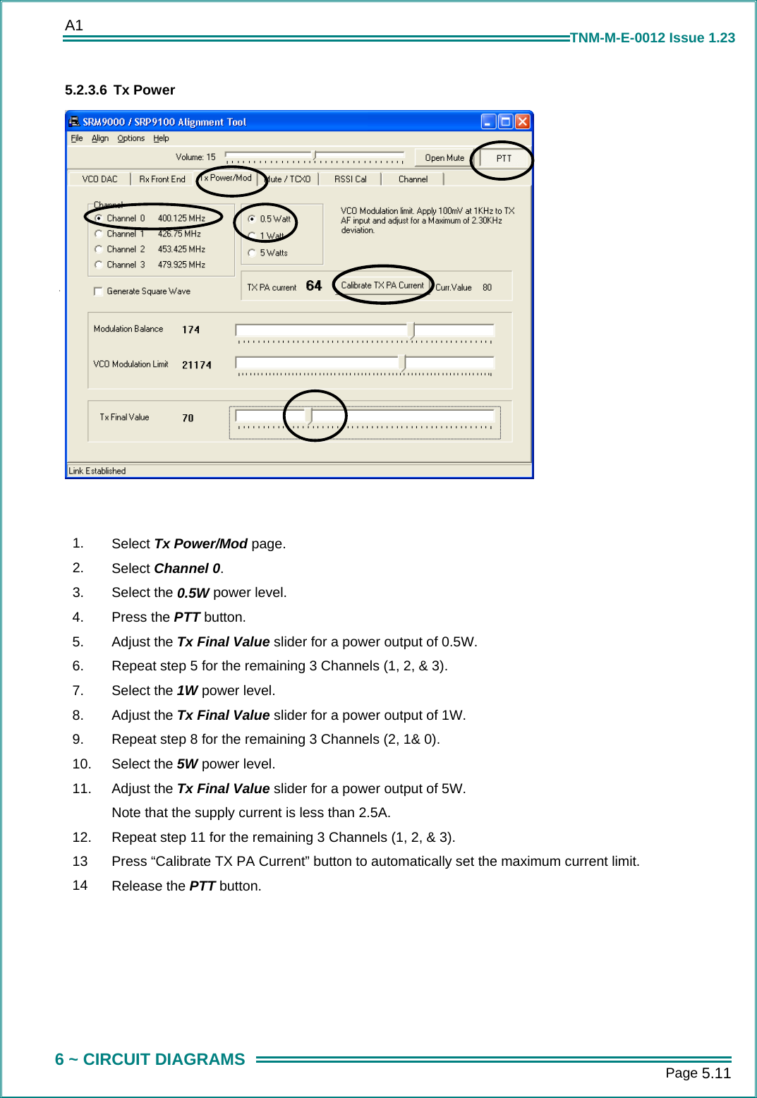 A1      Page 5.11  6 ~ CIRCUIT DIAGRAMS TNM-M-E-0012 Issue 1.23 5.2.3.6 Tx Power    1.  Select Tx Power/Mod page. 2.  Select Channel 0. 3.  Select the 0.5W power level. 4.  Press the PTT button. 5.  Adjust the Tx Final Value slider for a power output of 0.5W. 6.  Repeat step 5 for the remaining 3 Channels (1, 2, &amp; 3). 7.  Select the 1W power level. 8.  Adjust the Tx Final Value slider for a power output of 1W. 9.  Repeat step 8 for the remaining 3 Channels (2, 1&amp; 0). 10.  Select the 5W power level. 11.  Adjust the Tx Final Value slider for a power output of 5W. Note that the supply current is less than 2.5A. 12.  Repeat step 11 for the remaining 3 Channels (1, 2, &amp; 3). 13  Press &ldquo;Calibrate TX PA Current&rdquo; button to automatically set the maximum current limit. 14  Release the PTT button. 