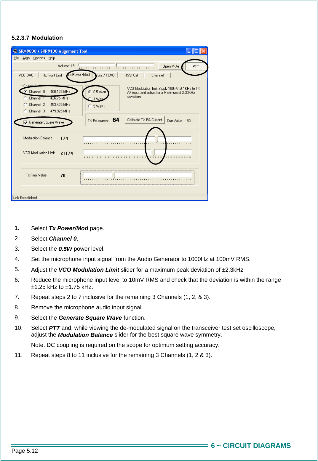 Page 5.12  6 ~ CIRCUIT DIAGRAMS 5.2.3.7 Modulation    1.  Select Tx Power/Mod page. 2.  Select Channel 0. 3.  Select the 0.5W power level. 4.  Set the microphone input signal from the Audio Generator to 1000Hz at 100mV RMS. 5.  Adjust the VCO Modulation Limit slider for a maximum peak deviation of &plusmn;2.3kHz 6.  Reduce the microphone input level to 10mV RMS and check that the deviation is within the range &plusmn;1.25 kHz to &plusmn;1.75 kHz. 7.  Repeat steps 2 to 7 inclusive for the remaining 3 Channels (1, 2, &amp; 3). 8.  Remove the microphone audio input signal. 9.  Select the Generate Square Wave function. 10.  Select PTT and, while viewing the de-modulated signal on the transceiver test set oscilloscope, adjust the Modulation Balance slider for the best square wave symmetry. Note. DC coupling is required on the scope for optimum setting accuracy. 11.  Repeat steps 8 to 11 inclusive for the remaining 3 Channels (1, 2 &amp; 3).  