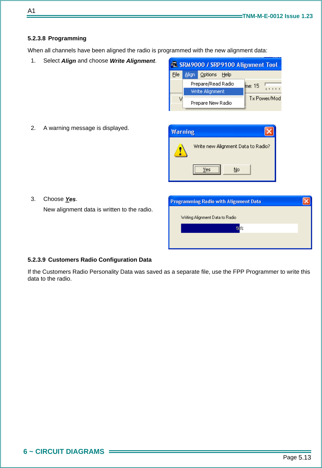 A1      Page 5.13  6 ~ CIRCUIT DIAGRAMS TNM-M-E-0012 Issue 1.23 5.2.3.8 Programming When all channels have been aligned the radio is programmed with the new alignment data: 1.  Select Align and choose Write Alignment.   2.  A warning message is displayed.   3.  Choose Yes. New alignment data is written to the radio. 5.2.3.9 Customers Radio Configuration Data  If the Customers Radio Personality Data was saved as a separate file, use the FPP Programmer to write this data to the radio. 