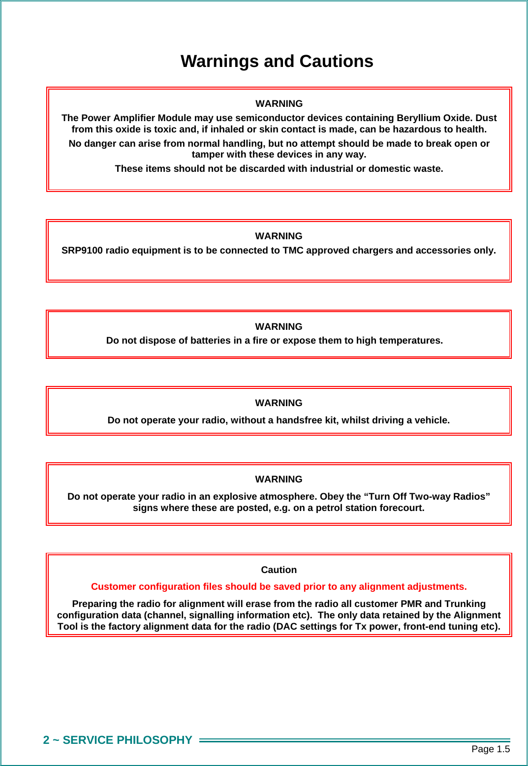      Page 1.5 2 ~ SERVICE PHILOSOPHY Warnings and Cautions   WARNING The Power Amplifier Module may use semiconductor devices containing Beryllium Oxide. Dust from this oxide is toxic and, if inhaled or skin contact is made, can be hazardous to health. No danger can arise from normal handling, but no attempt should be made to break open or tamper with these devices in any way. These items should not be discarded with industrial or domestic waste. Caution Customer configuration files should be saved prior to any alignment adjustments. Preparing the radio for alignment will erase from the radio all customer PMR and Trunking configuration data (channel, signalling information etc).  The only data retained by the Alignment Tool is the factory alignment data for the radio (DAC settings for Tx power, front-end tuning etc).WARNING SRP9100 radio equipment is to be connected to TMC approved chargers and accessories only. WARNING Do not dispose of batteries in a fire or expose them to high temperatures. WARNING Do not operate your radio, without a handsfree kit, whilst driving a vehicle. WARNING Do not operate your radio in an explosive atmosphere. Obey the &ldquo;Turn Off Two-way Radios&rdquo; signs where these are posted, e.g. on a petrol station forecourt. 