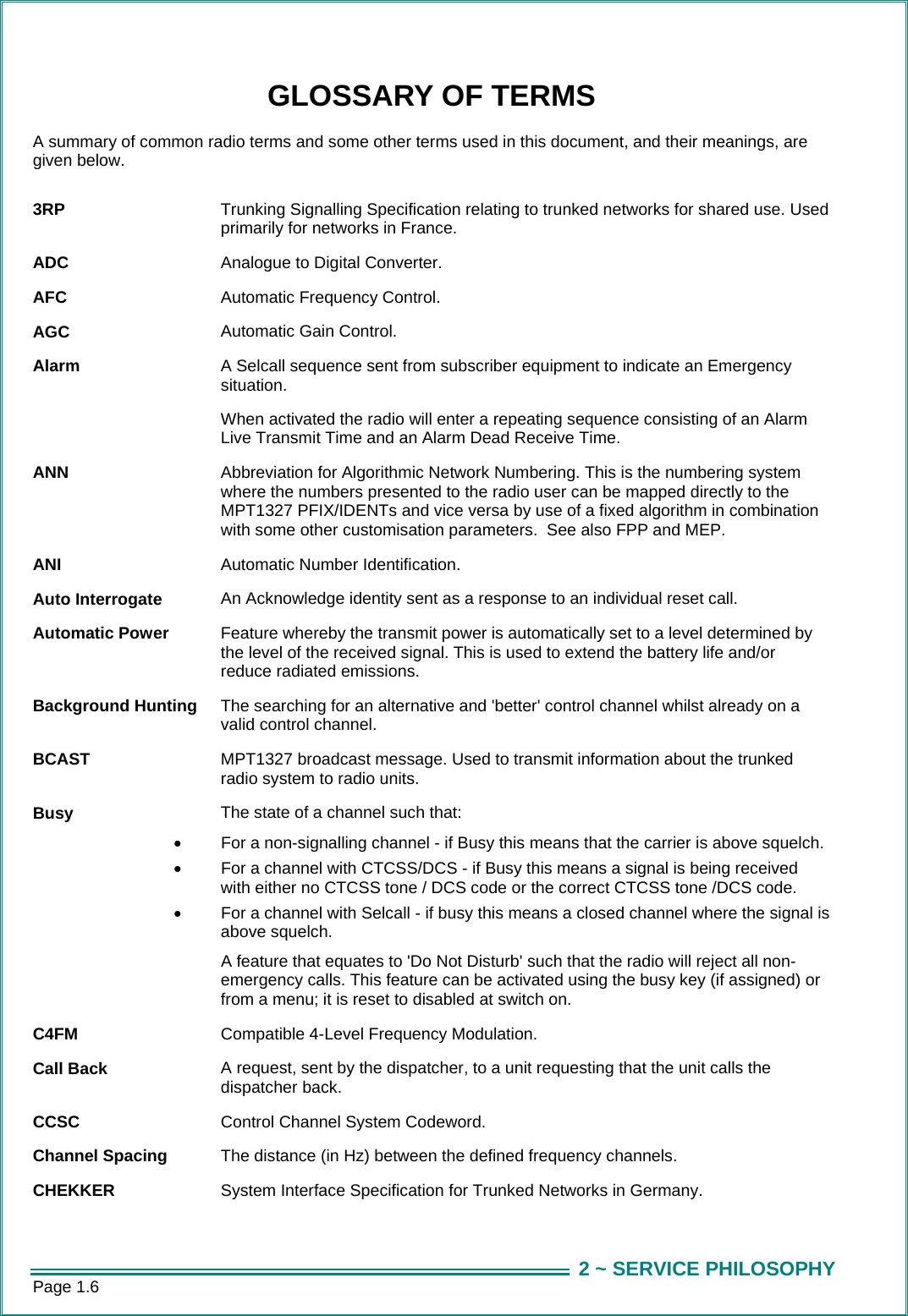 Page 1.6  2 ~ SERVICE PHILOSOPHYGLOSSARY OF TERMS A summary of common radio terms and some other terms used in this document, and their meanings, are given below.  3RP  Trunking Signalling Specification relating to trunked networks for shared use. Used primarily for networks in France. ADC  Analogue to Digital Converter. AFC  Automatic Frequency Control. AGC  Automatic Gain Control. Alarm  A Selcall sequence sent from subscriber equipment to indicate an Emergency situation.   When activated the radio will enter a repeating sequence consisting of an Alarm Live Transmit Time and an Alarm Dead Receive Time. ANN  Abbreviation for Algorithmic Network Numbering. This is the numbering system where the numbers presented to the radio user can be mapped directly to the MPT1327 PFIX/IDENTs and vice versa by use of a fixed algorithm in combination with some other customisation parameters.  See also FPP and MEP. ANI  Automatic Number Identification. Auto Interrogate  An Acknowledge identity sent as a response to an individual reset call. Automatic Power  Feature whereby the transmit power is automatically set to a level determined by the level of the received signal. This is used to extend the battery life and/or reduce radiated emissions. Background Hunting  The searching for an alternative and 'better' control channel whilst already on a valid control channel. BCAST  MPT1327 broadcast message. Used to transmit information about the trunked radio system to radio units. Busy  The state of a channel such that: &bull;  For a non-signalling channel - if Busy this means that the carrier is above squelch. &bull;  For a channel with CTCSS/DCS - if Busy this means a signal is being received with either no CTCSS tone / DCS code or the correct CTCSS tone /DCS code. &bull;  For a channel with Selcall - if busy this means a closed channel where the signal is above squelch.   A feature that equates to 'Do Not Disturb' such that the radio will reject all non-emergency calls. This feature can be activated using the busy key (if assigned) or from a menu; it is reset to disabled at switch on. C4FM  Compatible 4-Level Frequency Modulation. Call Back  A request, sent by the dispatcher, to a unit requesting that the unit calls the dispatcher back. CCSC   Control Channel System Codeword.   Channel Spacing  The distance (in Hz) between the defined frequency channels.  CHEKKER  System Interface Specification for Trunked Networks in Germany. 