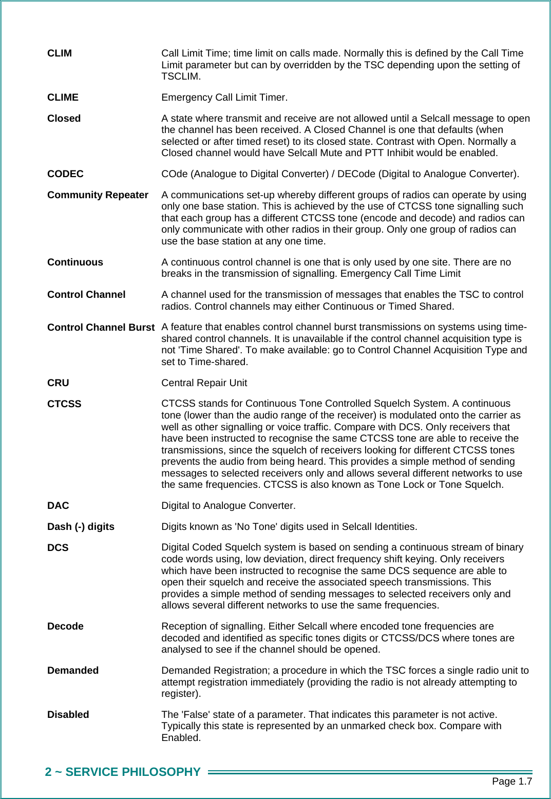      Page 1.7 2 ~ SERVICE PHILOSOPHY CLIM  Call Limit Time; time limit on calls made. Normally this is defined by the Call Time Limit parameter but can by overridden by the TSC depending upon the setting of TSCLIM. CLIME  Emergency Call Limit Timer. Closed  A state where transmit and receive are not allowed until a Selcall message to open the channel has been received. A Closed Channel is one that defaults (when selected or after timed reset) to its closed state. Contrast with Open. Normally a Closed channel would have Selcall Mute and PTT Inhibit would be enabled. CODEC  COde (Analogue to Digital Converter) / DECode (Digital to Analogue Converter). Community Repeater  A communications set-up whereby different groups of radios can operate by using only one base station. This is achieved by the use of CTCSS tone signalling such that each group has a different CTCSS tone (encode and decode) and radios can only communicate with other radios in their group. Only one group of radios can use the base station at any one time. Continuous  A continuous control channel is one that is only used by one site. There are no breaks in the transmission of signalling. Emergency Call Time Limit Control Channel  A channel used for the transmission of messages that enables the TSC to control radios. Control channels may either Continuous or Timed Shared. Control Channel Burst  A feature that enables control channel burst transmissions on systems using time-shared control channels. It is unavailable if the control channel acquisition type is not 'Time Shared'. To make available: go to Control Channel Acquisition Type and set to Time-shared. CRU   Central Repair Unit CTCSS  CTCSS stands for Continuous Tone Controlled Squelch System. A continuous tone (lower than the audio range of the receiver) is modulated onto the carrier as well as other signalling or voice traffic. Compare with DCS. Only receivers that have been instructed to recognise the same CTCSS tone are able to receive the transmissions, since the squelch of receivers looking for different CTCSS tones prevents the audio from being heard. This provides a simple method of sending messages to selected receivers only and allows several different networks to use the same frequencies. CTCSS is also known as Tone Lock or Tone Squelch. DAC  Digital to Analogue Converter. Dash (-) digits  Digits known as 'No Tone' digits used in Selcall Identities. DCS  Digital Coded Squelch system is based on sending a continuous stream of binary code words using, low deviation, direct frequency shift keying. Only receivers which have been instructed to recognise the same DCS sequence are able to open their squelch and receive the associated speech transmissions. This provides a simple method of sending messages to selected receivers only and allows several different networks to use the same frequencies. Decode  Reception of signalling. Either Selcall where encoded tone frequencies are decoded and identified as specific tones digits or CTCSS/DCS where tones are analysed to see if the channel should be opened. Demanded  Demanded Registration; a procedure in which the TSC forces a single radio unit to attempt registration immediately (providing the radio is not already attempting to register). Disabled  The 'False' state of a parameter. That indicates this parameter is not active. Typically this state is represented by an unmarked check box. Compare with Enabled. 
