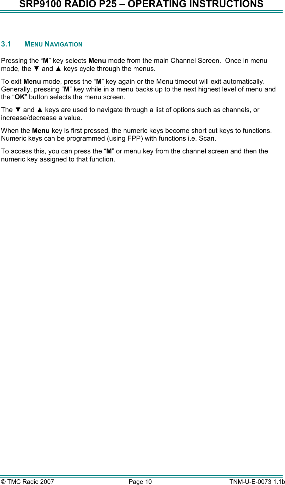 SRP9100 RADIO P25 &ndash; OPERATING INSTRUCTIONS  3.1   MENU NAVIGATION  Pressing the &ldquo;M&rdquo; key selects Menu mode from the main Channel Screen.  Once in menu mode, the ▼ and ▲ keys cycle through the menus.  To exit Menu mode, press the &ldquo;M&rdquo; key again or the Menu timeout will exit automatically.  Generally, pressing &ldquo;M&rdquo; key while in a menu backs up to the next highest level of menu and the &ldquo;OK&rdquo; button selects the menu screen. The ▼ and ▲ keys are used to navigate through a list of options such as channels, or increase/decrease a value. When the Menu key is first pressed, the numeric keys become short cut keys to functions.  Numeric keys can be programmed (using FPP) with functions i.e. Scan.   To access this, you can press the &ldquo;M&rdquo; or menu key from the channel screen and then the numeric key assigned to that function.  &copy; TMC Radio 2007  Page 10   TNM-U-E-0073 1.1b 