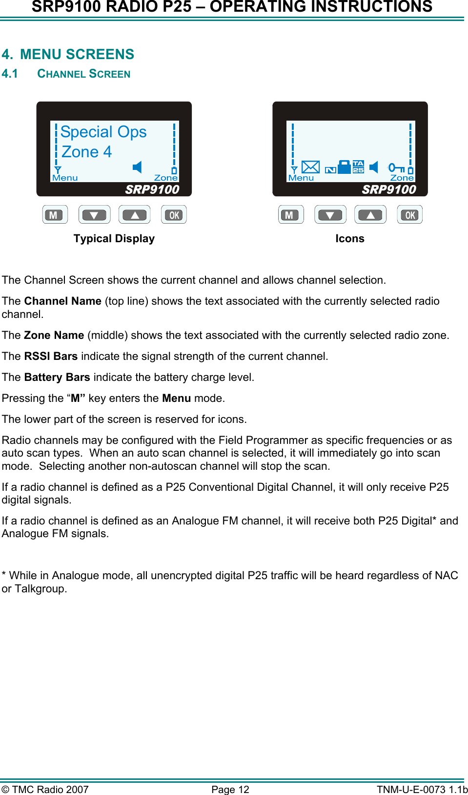 SRP9100 RADIO P25 &ndash; OPERATING INSTRUCTIONS 4. MENU SCREENS 4.1 CHANNEL SCREEN  MSpecial OpsZone 4 Typical Display M Icons  The Channel Screen shows the current channel and allows channel selection.   The Channel Name (top line) shows the text associated with the currently selected radio channel. The Zone Name (middle) shows the text associated with the currently selected radio zone. The RSSI Bars indicate the signal strength of the current channel. The Battery Bars indicate the battery charge level. Pressing the &ldquo;M&rdquo; key enters the Menu mode. The lower part of the screen is reserved for icons. Radio channels may be configured with the Field Programmer as specific frequencies or as auto scan types.  When an auto scan channel is selected, it will immediately go into scan mode.  Selecting another non-autoscan channel will stop the scan. If a radio channel is defined as a P25 Conventional Digital Channel, it will only receive P25 digital signals.  If a radio channel is defined as an Analogue FM channel, it will receive both P25 Digital* and Analogue FM signals.  * While in Analogue mode, all unencrypted digital P25 traffic will be heard regardless of NAC or Talkgroup.&copy; TMC Radio 2007  Page 12   TNM-U-E-0073 1.1b 