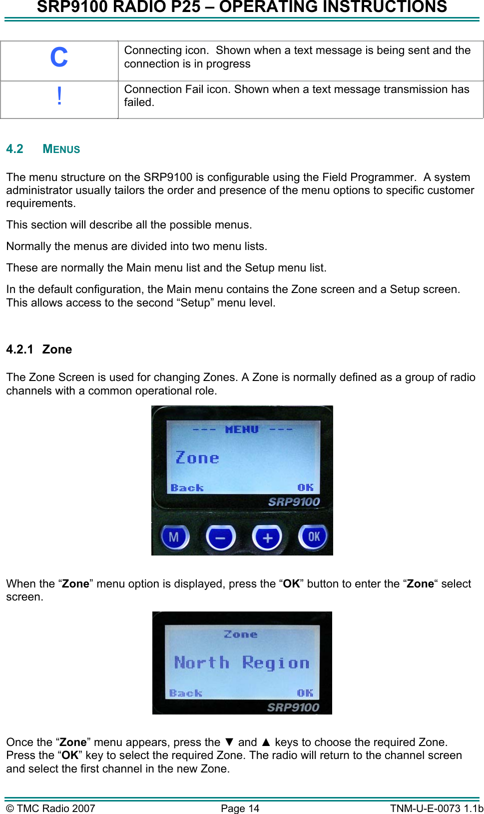 SRP9100 RADIO P25 &ndash; OPERATING INSTRUCTIONS C Connecting icon.  Shown when a text message is being sent and the connection is in progress ! Connection Fail icon. Shown when a text message transmission has failed.  4.2 MENUS  The menu structure on the SRP9100 is configurable using the Field Programmer.  A system administrator usually tailors the order and presence of the menu options to specific customer requirements.   This section will describe all the possible menus.    Normally the menus are divided into two menu lists.   These are normally the Main menu list and the Setup menu list.   In the default configuration, the Main menu contains the Zone screen and a Setup screen.  This allows access to the second &ldquo;Setup&rdquo; menu level.   4.2.1 Zone  The Zone Screen is used for changing Zones. A Zone is normally defined as a group of radio channels with a common operational role.   When the &ldquo;Zone&rdquo; menu option is displayed, press the &ldquo;OK&rdquo; button to enter the &ldquo;Zone&ldquo; select screen.   Once the &ldquo;Zone&rdquo; menu appears, press the ▼ and ▲ keys to choose the required Zone. Press the &ldquo;OK&rdquo; key to select the required Zone. The radio will return to the channel screen and select the first channel in the new Zone. &copy; TMC Radio 2007  Page 14   TNM-U-E-0073 1.1b 
