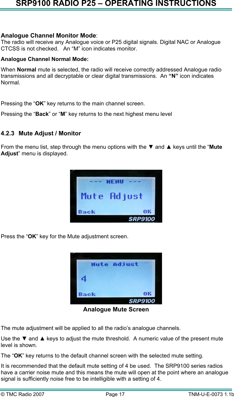 SRP9100 RADIO P25 &ndash; OPERATING INSTRUCTIONS  Analogue Channel Monitor Mode:   The radio will receive any Analogue voice or P25 digital signals. Digital NAC or Analogue CTCSS is not checked.   An &ldquo;M&rdquo; icon indicates monitor. Analogue Channel Normal Mode: When Normal mute is selected, the radio will receive correctly addressed Analogue radio transmissions and all decryptable or clear digital transmissions.  An &ldquo;N&rdquo; icon indicates Normal.  Pressing the &ldquo;OK&rdquo; key returns to the main channel screen.   Pressing the &ldquo;Back&rdquo; or &ldquo;M&rdquo; key returns to the next highest menu level  4.2.3  Mute Adjust / Monitor  From the menu list, step through the menu options with the ▼ and ▲ keys until the &ldquo;Mute Adjust&rdquo; menu is displayed.    Press the &ldquo;OK&rdquo; key for the Mute adjustment screen.   Analogue Mute Screen  The mute adjustment will be applied to all the radio&rsquo;s analogue channels. Use the ▼ and ▲ keys to adjust the mute threshold.  A numeric value of the present mute level is shown. The &ldquo;OK&rdquo; key returns to the default channel screen with the selected mute setting. It is recommended that the default mute setting of 4 be used.  The SRP9100 series radios have a carrier noise mute and this means the mute will open at the point where an analogue signal is sufficiently noise free to be intelligible with a setting of 4. &copy; TMC Radio 2007  Page 17   TNM-U-E-0073 1.1b 